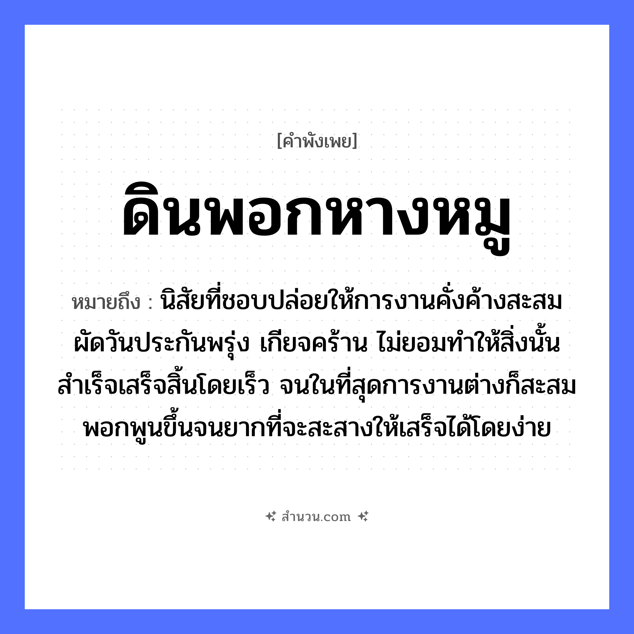 สำนวนไทย: ดินพอกหางหมู หมายถึง?, หมายถึง นิสัยที่ชอบปล่อยให้การงานคั่งค้างสะสม ผัดวันประกันพรุ่ง เกียจคร้าน ไม่ยอมทำให้สิ่งนั้นสำเร็จเสร็จสิ้นโดยเร็ว จนในที่สุดการงานต่างก็สะสมพอกพูนขึ้นจนยากที่จะสะสางให้เสร็จได้โดยง่าย สัตว์ หมู อวัยวะ หาง คำกริยา พอก ธรรมชาติ ดิน หมวด คำพังเพย