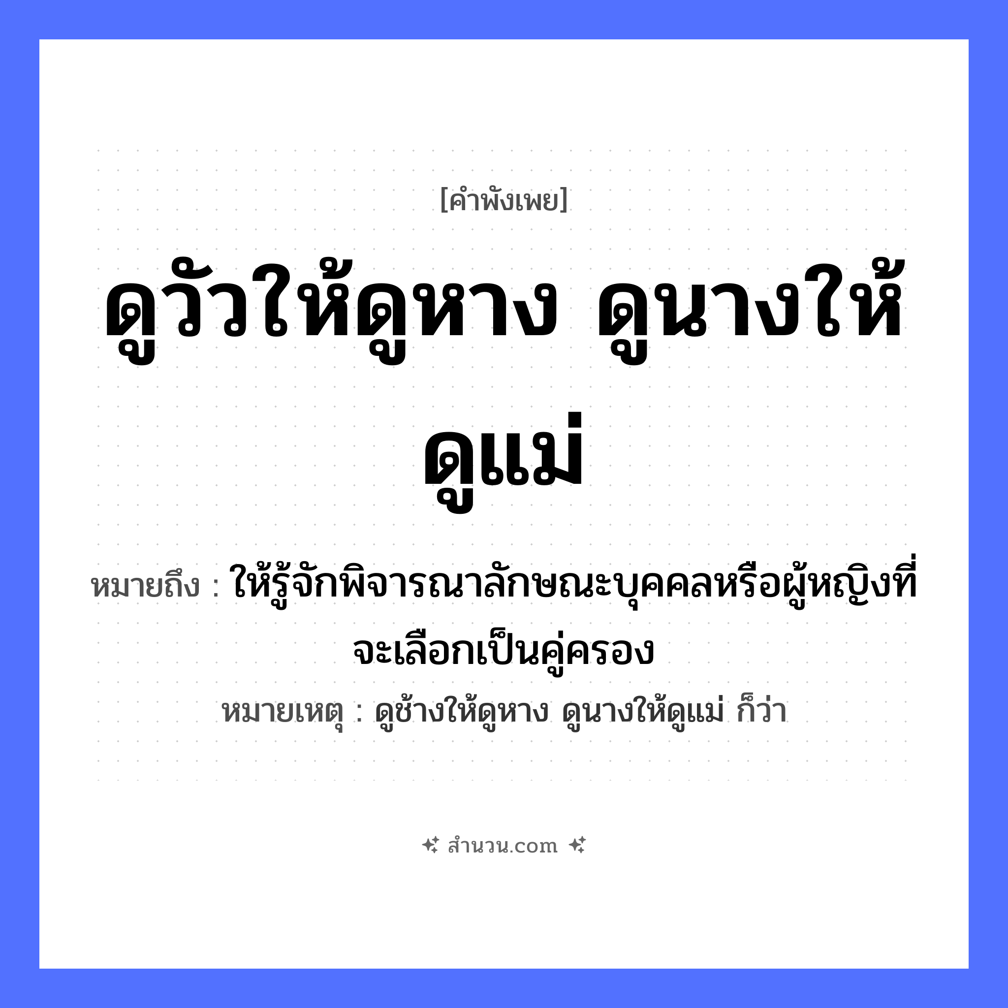 สำนวนไทย: ดูวัวให้ดูหาง ดูนางให้ดูแม่ ถ้าจะดูให้แน่ต้องดูถึงย่าถึงยาย หมายถึง?, หมายถึง ให้รู้จักพิจารณาลักษณะบุคคลหรือผู้หญิงที่จะเลือกเป็นคู่ครอง หมายเหตุ ดูช้างให้ดูหาง ดูนางให้ดูแม่ ก็ว่า คำนาม หญิง สัตว์ วัว อวัยวะ หาง ครอบครัว แม่