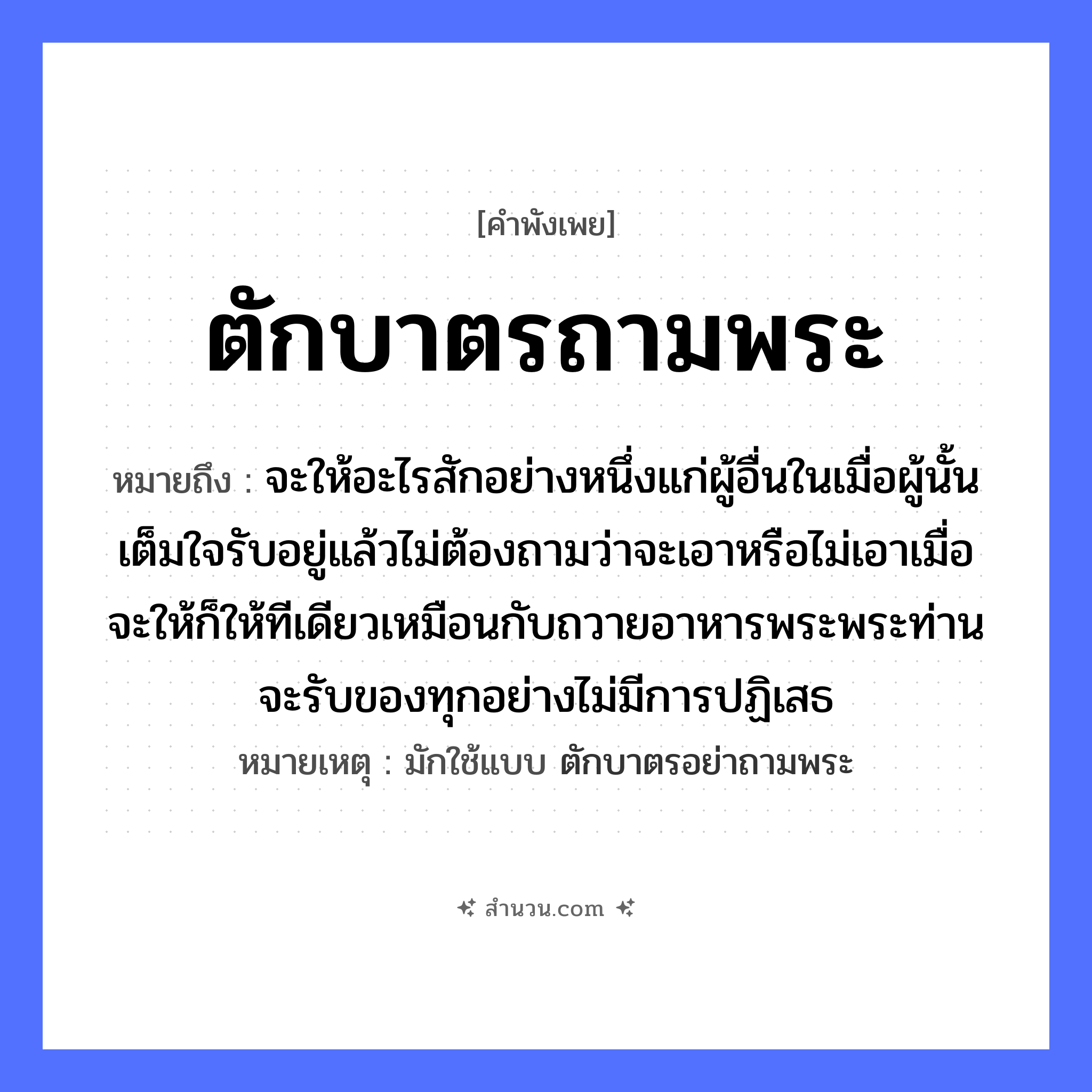 สำนวนไทย: ตักบาตรถามพระ หมายถึง?, หมายถึง จะให้อะไรสักอย่างหนึ่งแก่ผู้อื่นในเมื่อผู้นั้นเต็มใจรับอยู่แล้วไม่ต้องถามว่าจะเอาหรือไม่เอาเมื่อจะให้ก็ให้ทีเดียวเหมือนกับถวายอาหารพระพระท่านจะรับของทุกอย่างไม่มีการปฏิเสธ หมายเหตุ มักใช้แบบ ตักบาตรอย่าถามพระ คำนาม พระ อาชีพ พระ อวัยวะ ใจ