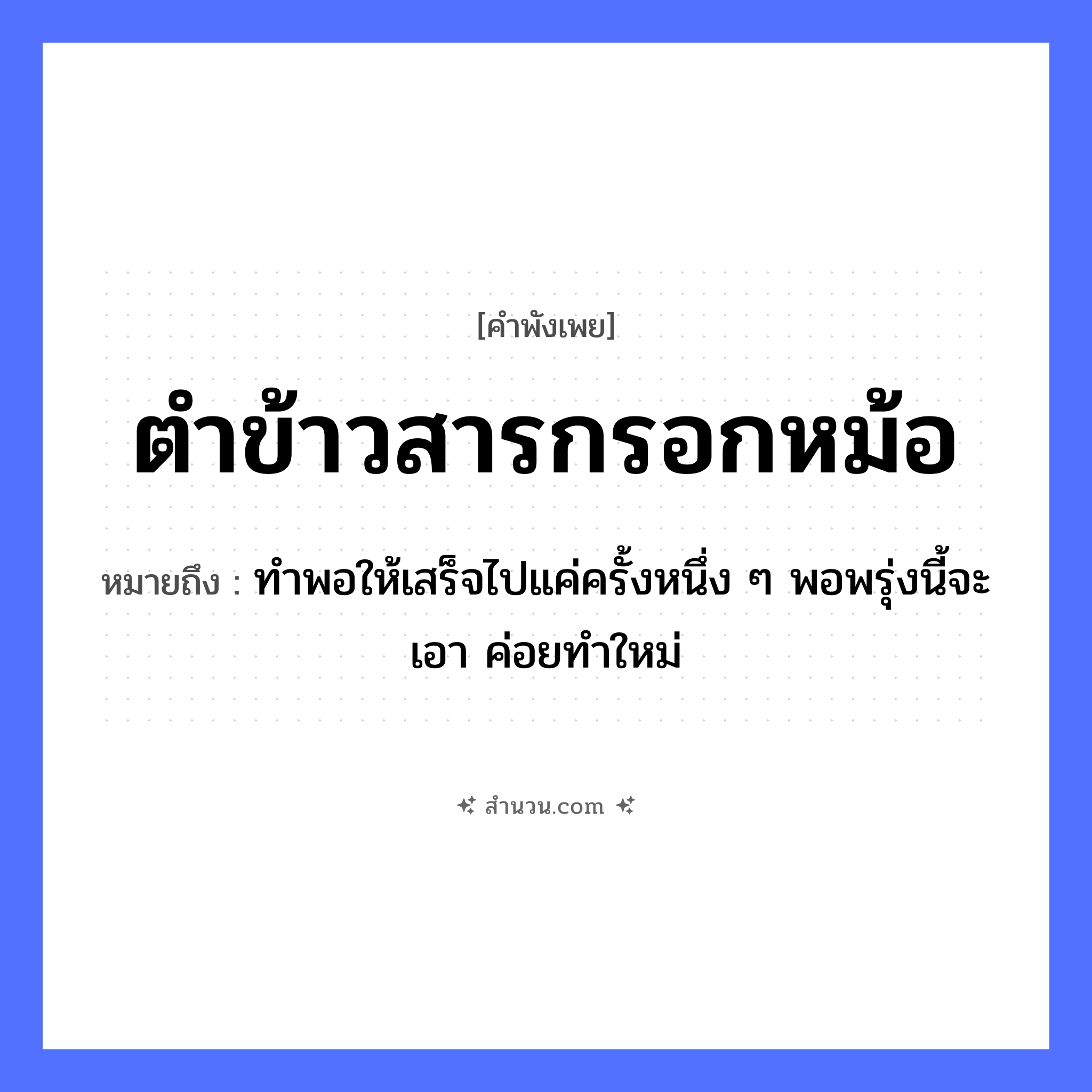 สำนวนไทย: ตำข้าวสารกรอกหม้อ หมายถึง?, หมายถึง ทำพอให้เสร็จไปแค่ครั้งหนึ่ง ๆ พอพรุ่งนี้จะเอา ค่อยทำใหม่ คำกริยา ตำ, กรอก สิ่งของ ข้าวสาร, หม้อ, ครก อาหาร ข้าว หมวด คำพังเพย