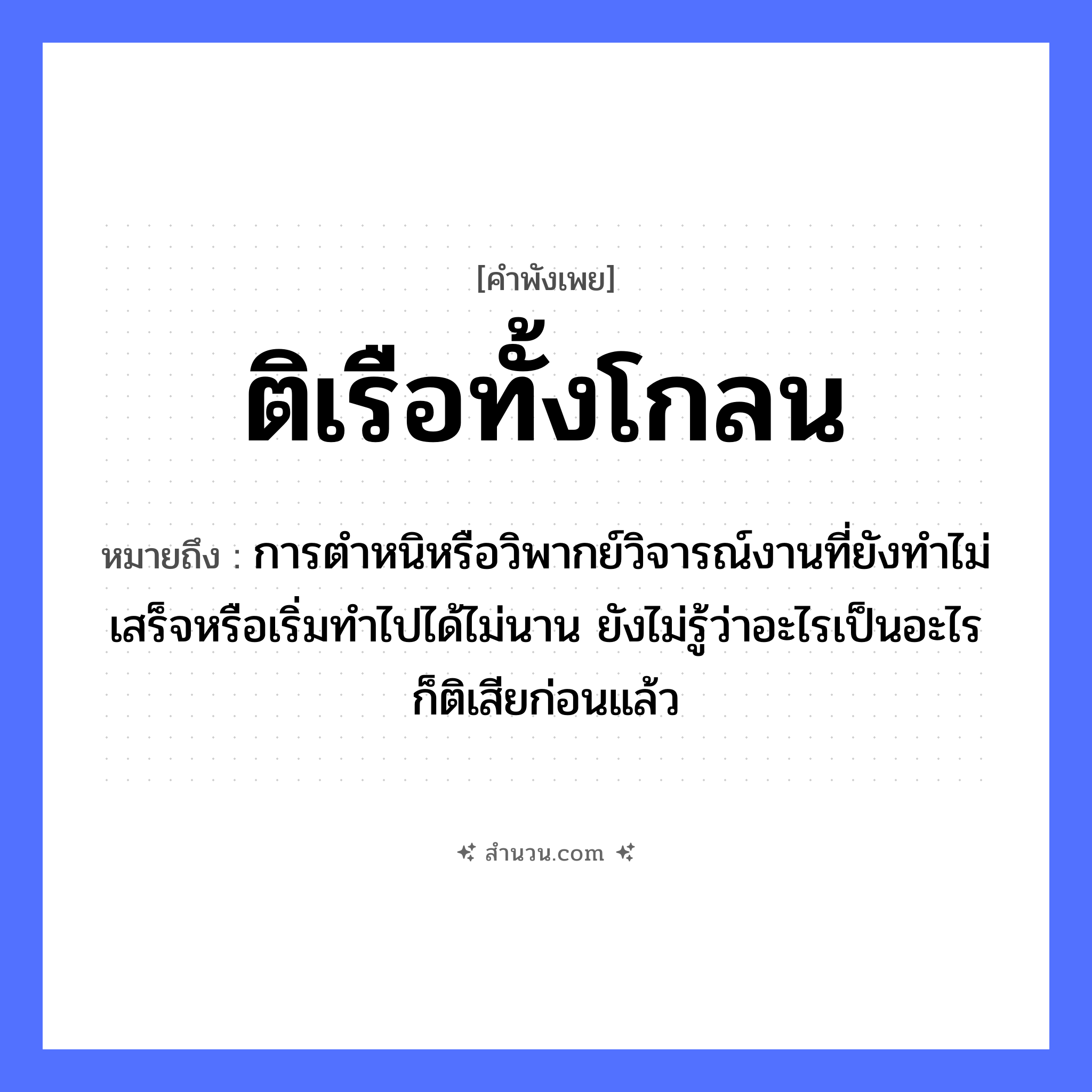 สำนวนไทย: ติเรือทั้งโกลน หมายถึง?, หมายถึง การตำหนิหรือวิพากย์วิจารณ์งานที่ยังทำไม่เสร็จหรือเริ่มทำไปได้ไม่นาน ยังไม่รู้ว่าอะไรเป็นอะไรก็ติเสียก่อนแล้ว คำกริยา ตำ ยานพาหนะ เรือ หมวด ยานพาหนะ