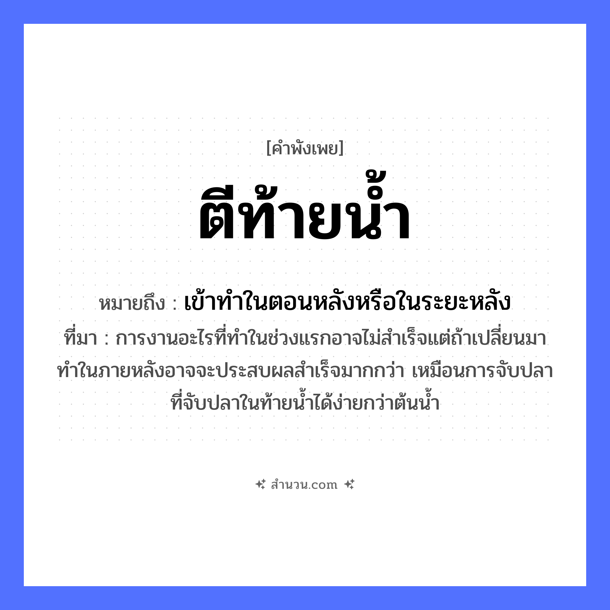 สำนวนไทย: ตีท้ายน้ำ หมายถึง?, หมายถึง เข้าทําในตอนหลังหรือในระยะหลัง ที่มา การงานอะไรที่ทำในช่วงแรกอาจไม่สำเร็จแต่ถ้าเปลี่ยนมาทำในภายหลังอาจจะประสบผลสำเร็จมากกว่า เหมือนการจับปลาที่จับปลาในท้ายน้ำได้ง่ายกว่าต้นน้ำ คำกริยา ตี ธรรมชาติ น้ำ หมวด คำพังเพย