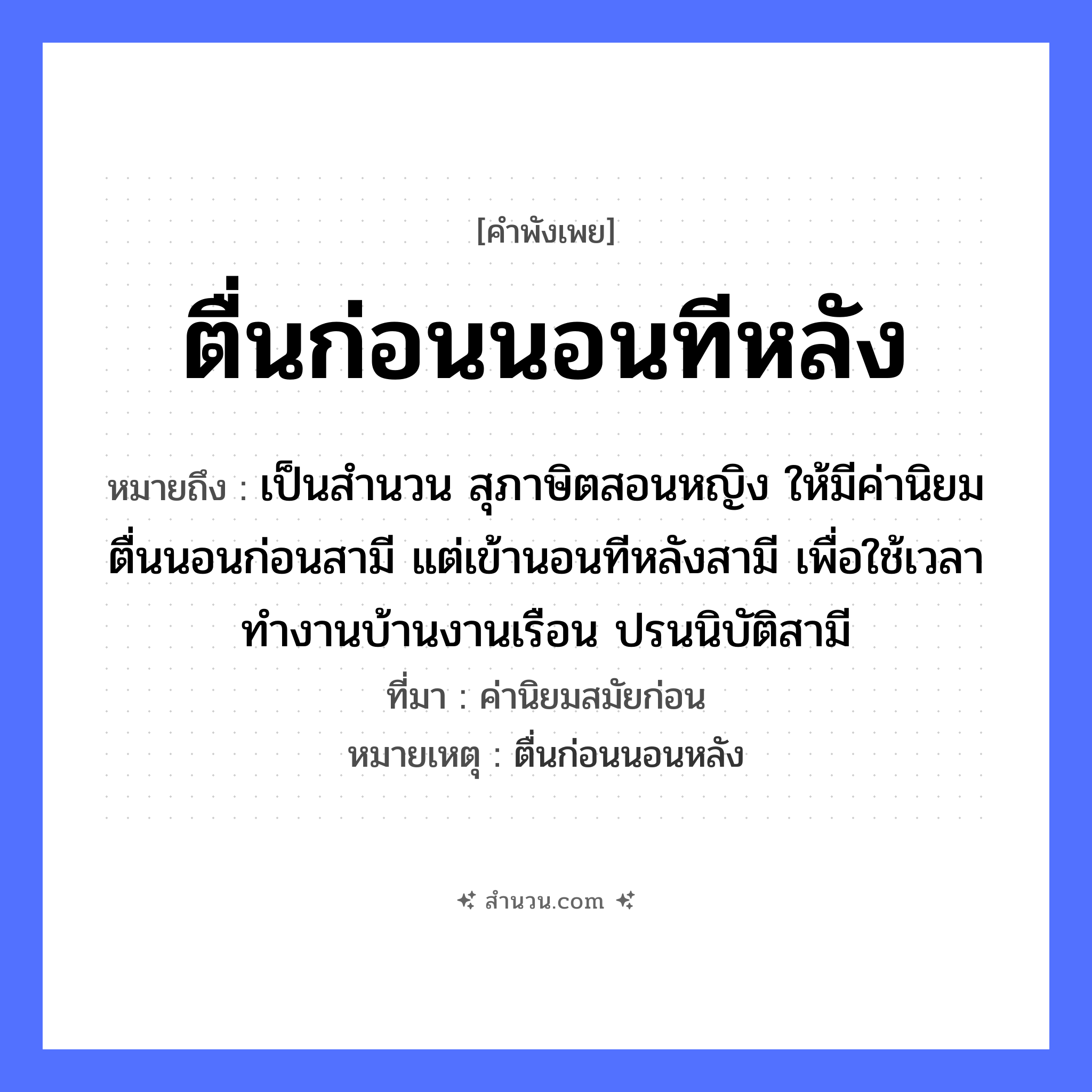 สำนวนไทย: ตื่นก่อนนอนทีหลัง หมายถึง?, หมายถึง เป็นสำนวน สุภาษิตสอนหญิง ให้มีค่านิยม ตื่นนอนก่อนสามี แต่เข้านอนทีหลังสามี เพื่อใช้เวลาทำงานบ้านงานเรือน ปรนนิบัติสามี ที่มา ค่านิยมสมัยก่อน หมายเหตุ ตื่นก่อนนอนหลัง คำนาม หญิง คำกริยา นอน ยานพาหนะ เรือ