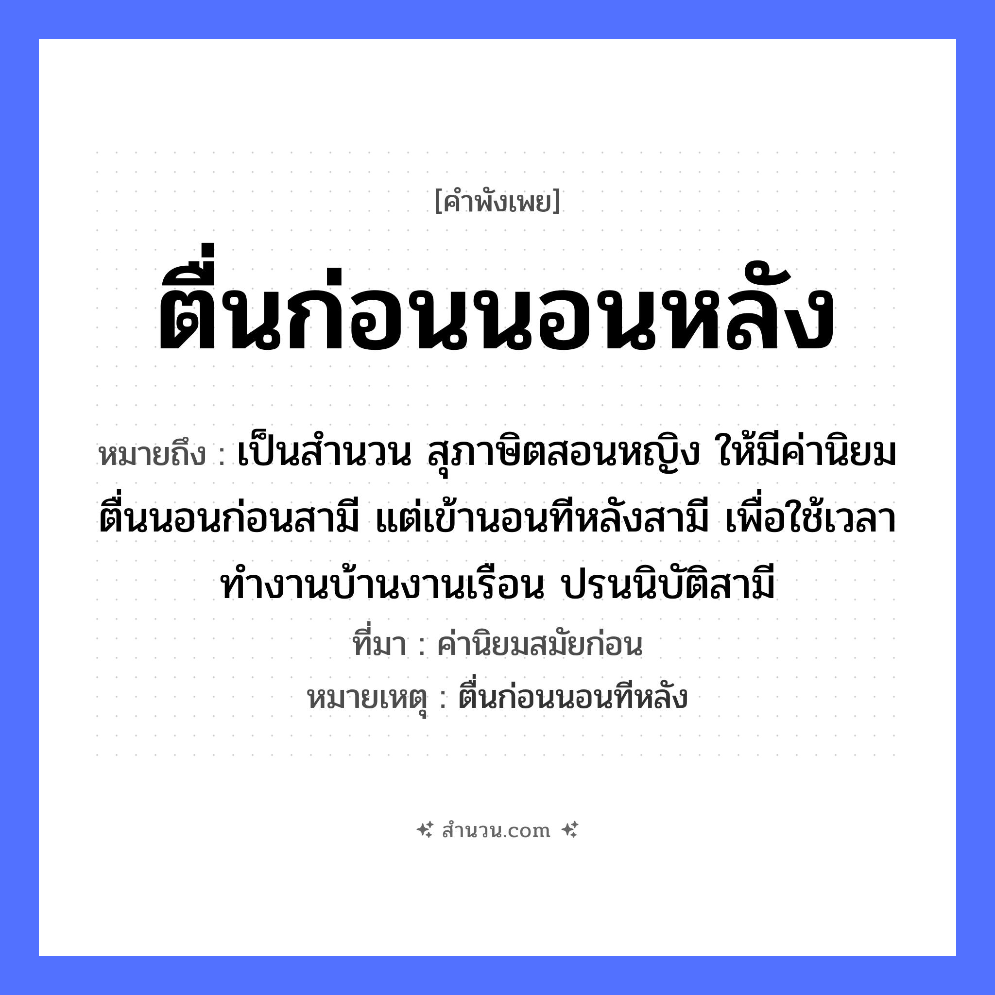 สำนวนไทย: ตื่นก่อนนอนหลัง หมายถึง?, หมายถึง เป็นสำนวน สุภาษิตสอนหญิง ให้มีค่านิยม ตื่นนอนก่อนสามี แต่เข้านอนทีหลังสามี เพื่อใช้เวลาทำงานบ้านงานเรือน ปรนนิบัติสามี ที่มา ค่านิยมสมัยก่อน หมายเหตุ ตื่นก่อนนอนทีหลัง คำนาม หญิง คำกริยา นอน ยานพาหนะ เรือ