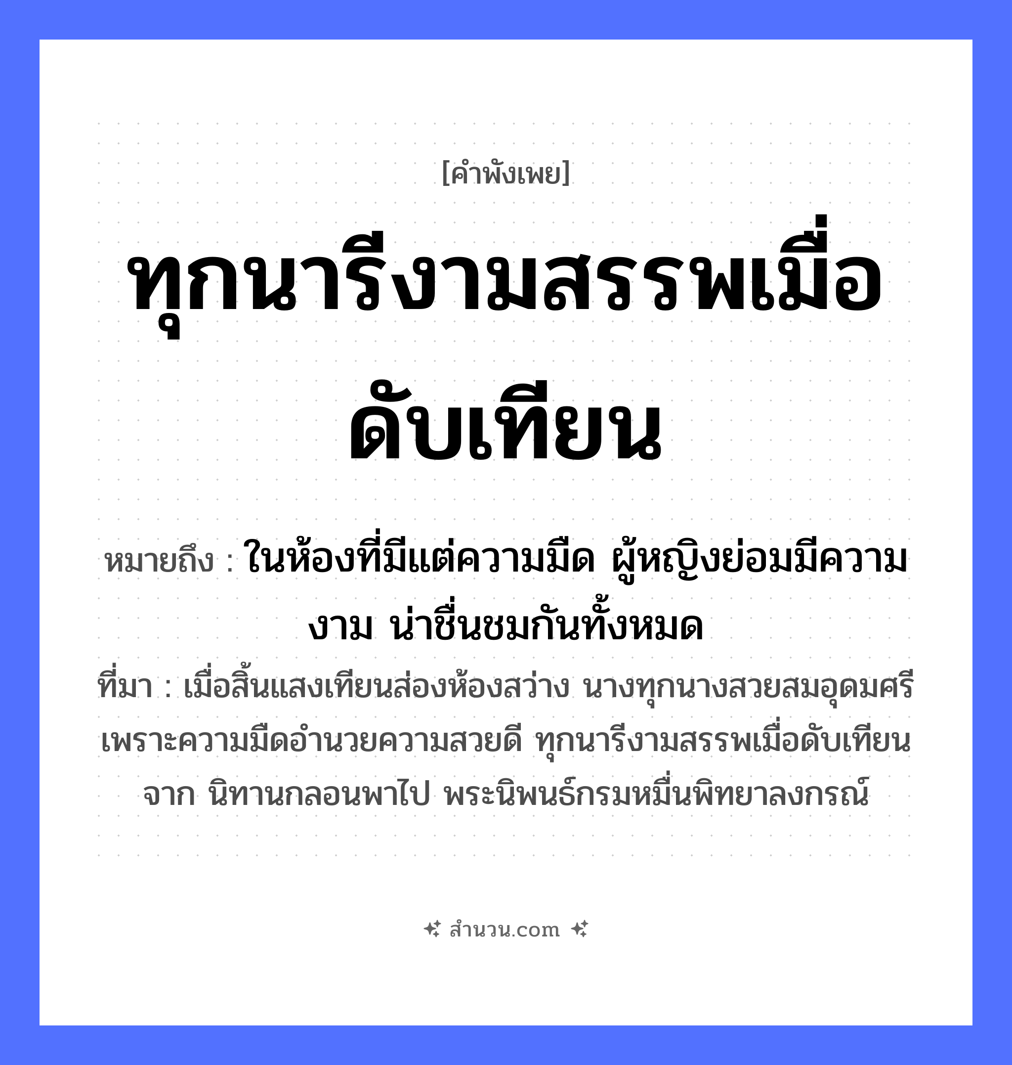 สำนวนไทย: ทุกนารีงามสรรพเมื่อดับเทียน หมายถึง?, หมายถึง ในห้องที่มีแต่ความมืด ผู้หญิงย่อมมีความงาม น่าชื่นชมกันทั้งหมด ที่มา เมื่อสิ้นแสงเทียนส่องห้องสว่าง นางทุกนางสวยสมอุดมศรี เพราะความมืดอำนวยความสวยดี ทุกนารีงามสรรพเมื่อดับเทียนจาก นิทานกลอนพาไป พระนิพนธ์กรมหมื่นพิทยาลงกรณ์ คำนาม หญิง