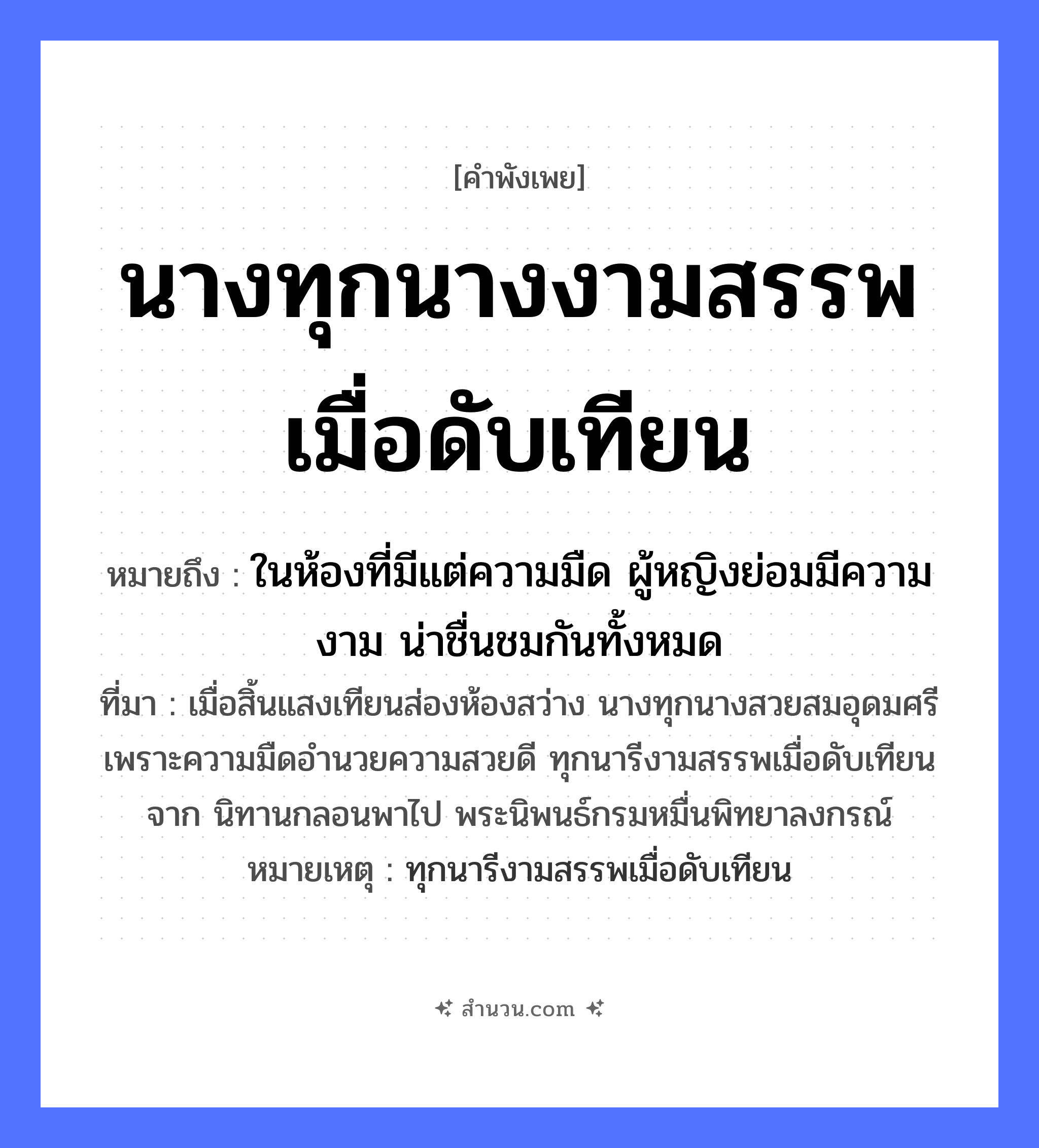 สำนวนไทย: นางทุกนางงามสรรพเมื่อดับเทียน หมายถึง?, หมายถึง ในห้องที่มีแต่ความมืด ผู้หญิงย่อมมีความงาม น่าชื่นชมกันทั้งหมด ที่มา เมื่อสิ้นแสงเทียนส่องห้องสว่าง นางทุกนางสวยสมอุดมศรี เพราะความมืดอำนวยความสวยดี ทุกนารีงามสรรพเมื่อดับเทียนจาก นิทานกลอนพาไป พระนิพนธ์กรมหมื่นพิทยาลงกรณ์ หมายเหตุ ทุกนารีงามสรรพเมื่อดับเทียน คำนาม หญิง