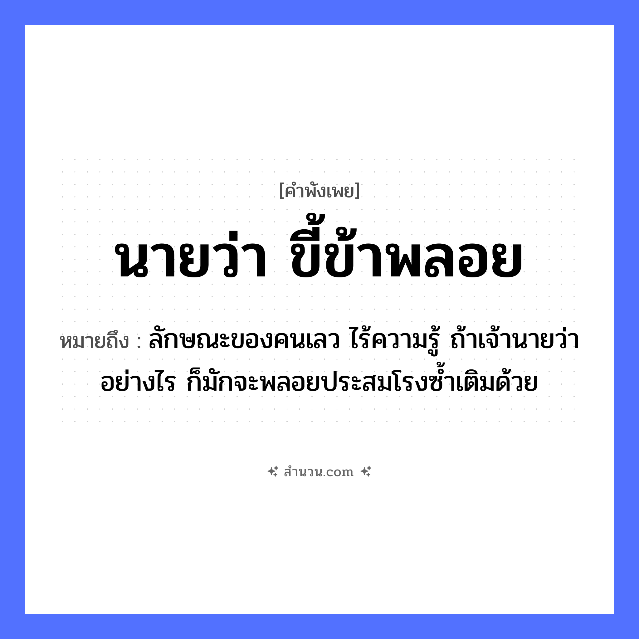สำนวนไทย: นายว่า ขี้ข้าพลอย หมายถึง?, หมายถึง ลักษณะของคนเลว ไร้ความรู้ ถ้าเจ้านายว่าอย่างไร ก็มักจะพลอยประสมโรงซ้ำเติมด้วย คำนาม นาย, ขี้ข้า อาชีพ นาย, ขี้ข้า คำกริยา ว่า, พลอย หมวด คำพังเพย
