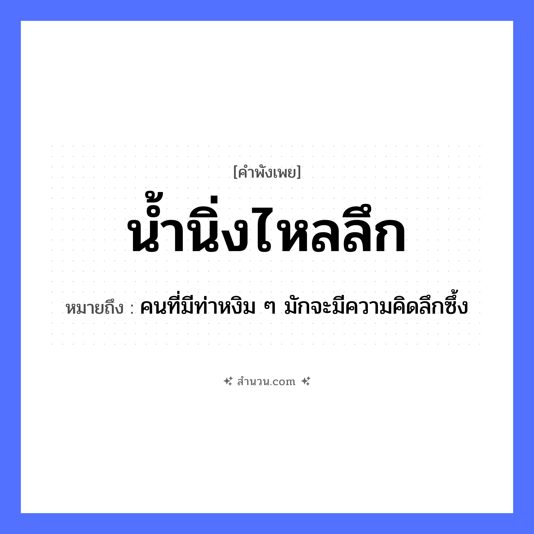 สำนวนไทย: น้ำนิ่งไหลลึก หมายถึง?, หมายถึง คนที่มีท่าหงิม ๆ มักจะมีความคิดลึกซึ้ง คำกริยา นิ่ง, ไหล ธรรมชาติ น้ำ คำคุณศัพท์ ลึก หมวด คำพังเพย