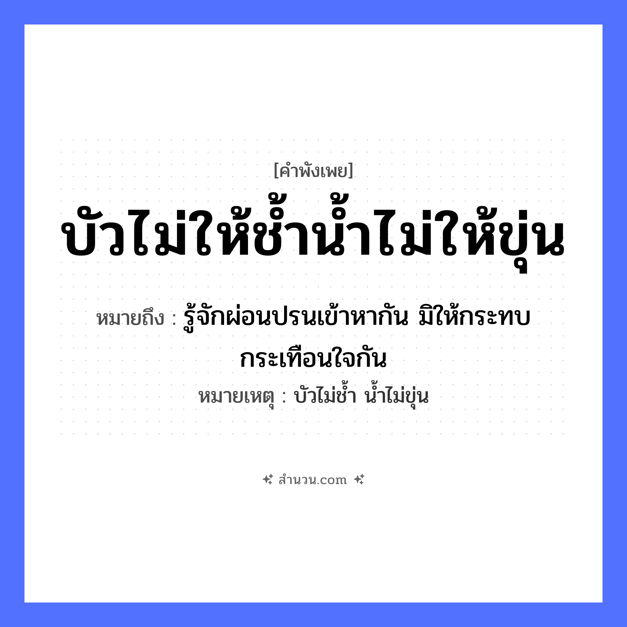 สำนวนไทย: บัวไม่ให้ช้ำน้ำไม่ให้ขุ่น หมายถึง?, หมายถึง รู้จักผ่อนปรนเข้าหากัน มิให้กระทบกระเทือนใจกัน หมายเหตุ บัวไม่ช้ำ น้ำไม่ขุ่น อวัยวะ ใจ ธรรมชาติ น้ำ
