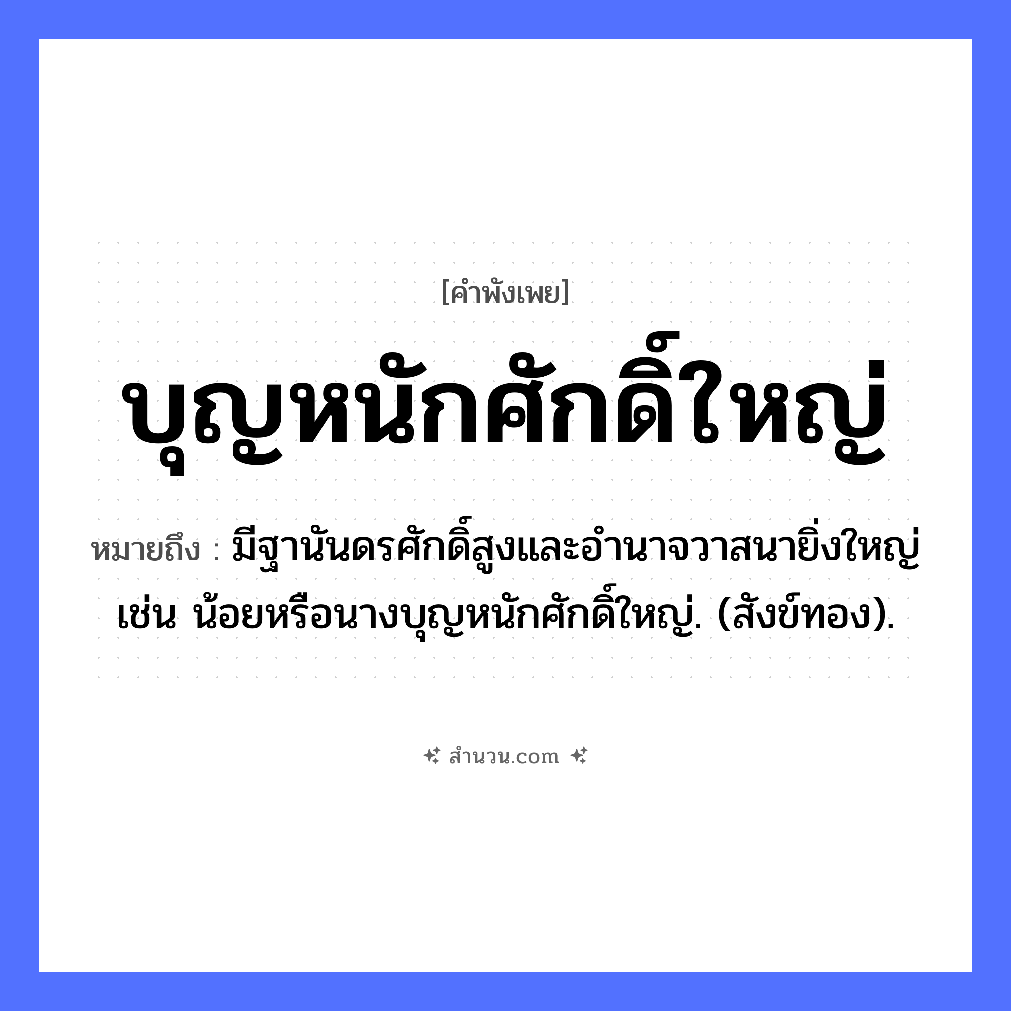 สำนวนไทย: บุญหนักศักดิ์ใหญ่ หมายถึง?, หมายถึง มีฐานันดรศักดิ์สูงและอํานาจวาสนายิ่งใหญ่ เช่น น้อยหรือนางบุญหนักศักดิ์ใหญ่. (สังข์ทอง). คำนาม บุญ, ศักดิ์ คำคุณศัพท์ หนัก, ใหญ่ หมวด คำพังเพย