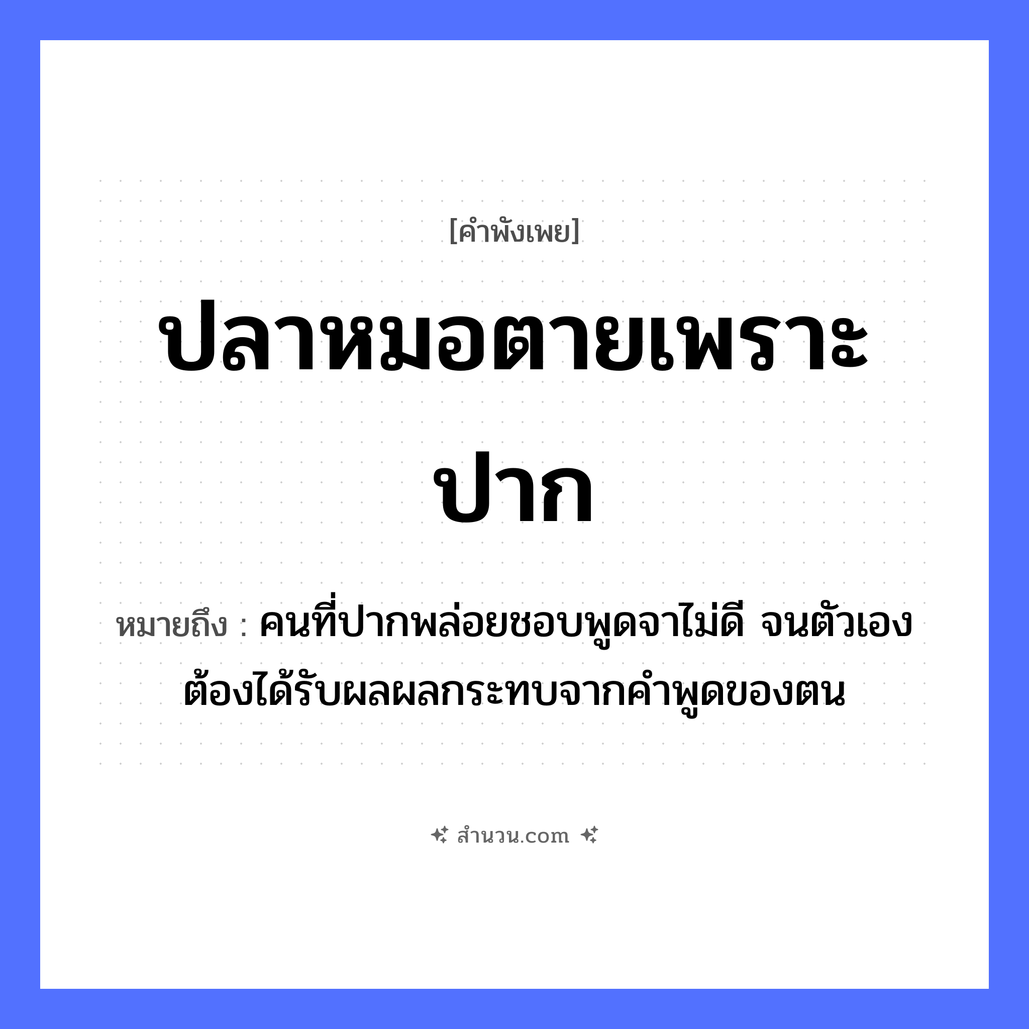 สำนวนไทย: ปลาหมอตายเพราะปาก หมายถึง?, หมายถึง คนที่ปากพล่อยชอบพูดจาไม่ดี จนตัวเองต้องได้รับผลผลกระทบจากคำพูดของตน อาชีพ หมอ อวัยวะ ปาก, ตัว คำกริยา ตาย คำนาม คน, หมอ สัตว์ ปลา