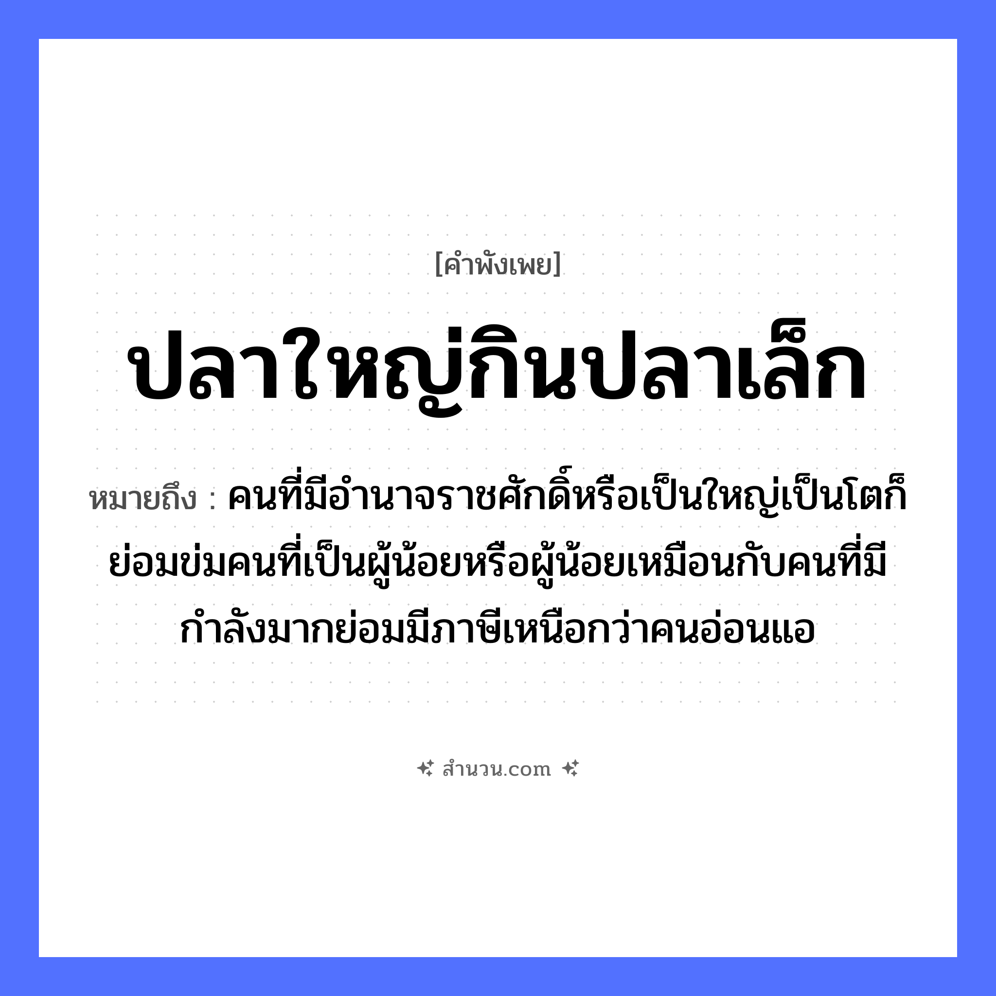 สำนวนไทย: ปลาใหญ่กินปลาเล็ก หมายถึง?, หมายถึง คนที่มีอำนาจราชศักดิ์หรือเป็นใหญ่เป็นโตก็ย่อมข่มคนที่เป็นผู้น้อยหรือผู้น้อยเหมือนกับคนที่มีกำลังมากย่อมมีภาษีเหนือกว่าคนอ่อนแอ คำนาม คน สัตว์ ปลา