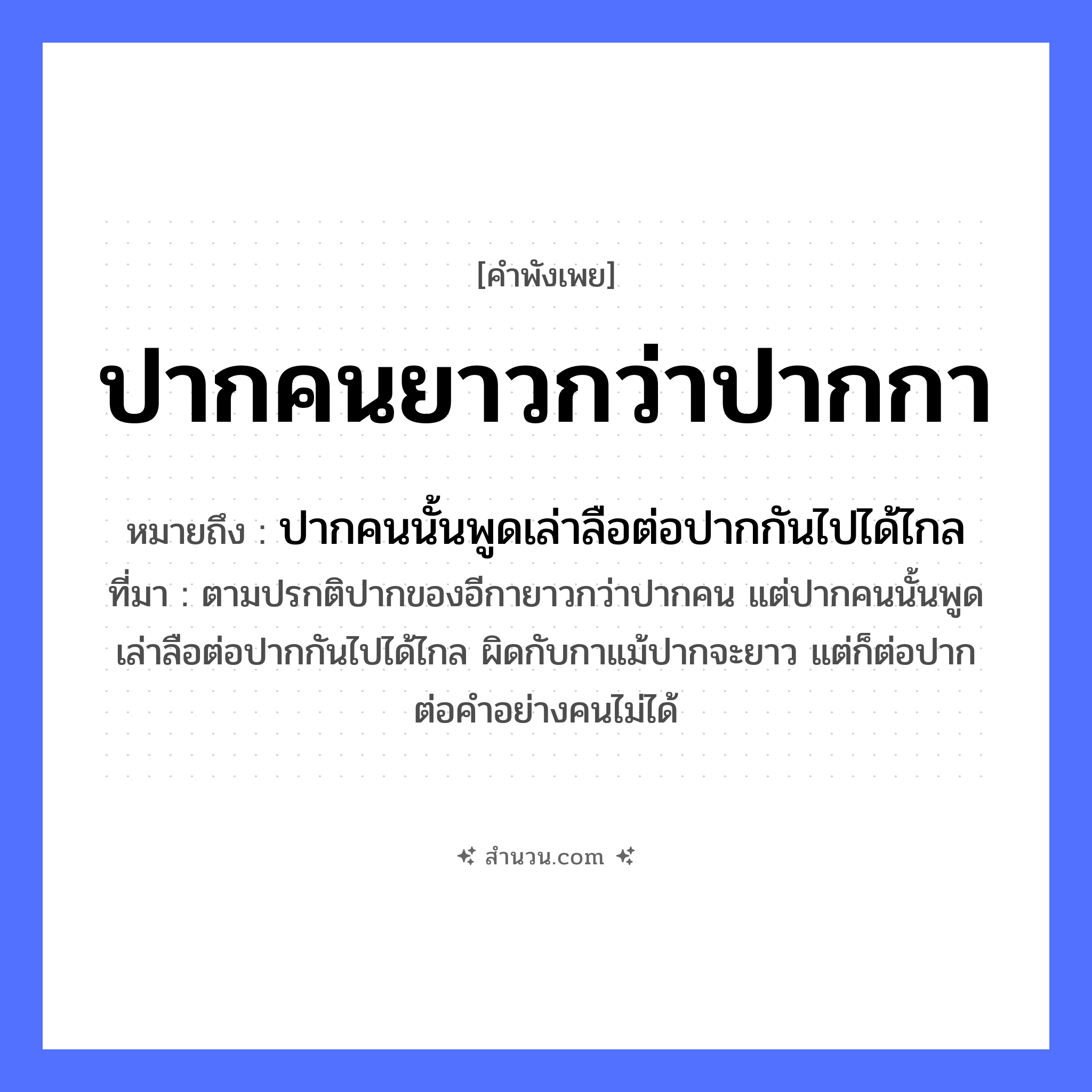 สำนวนไทย: ปากคนยาวกว่าปากกา หมายถึง?, หมายถึง ปากคนนั้นพูดเล่าลือต่อปากกันไปได้ไกล ที่มา ตามปรกติปากของอีกายาวกว่าปากคน แต่ปากคนนั้นพูดเล่าลือต่อปากกันไปได้ไกล ผิดกับกาแม้ปากจะยาว แต่ก็ต่อปากต่อคำอย่างคนไม่ได้ อวัยวะ ปาก สิ่งของ ปากกา หมวด คำพังเพย