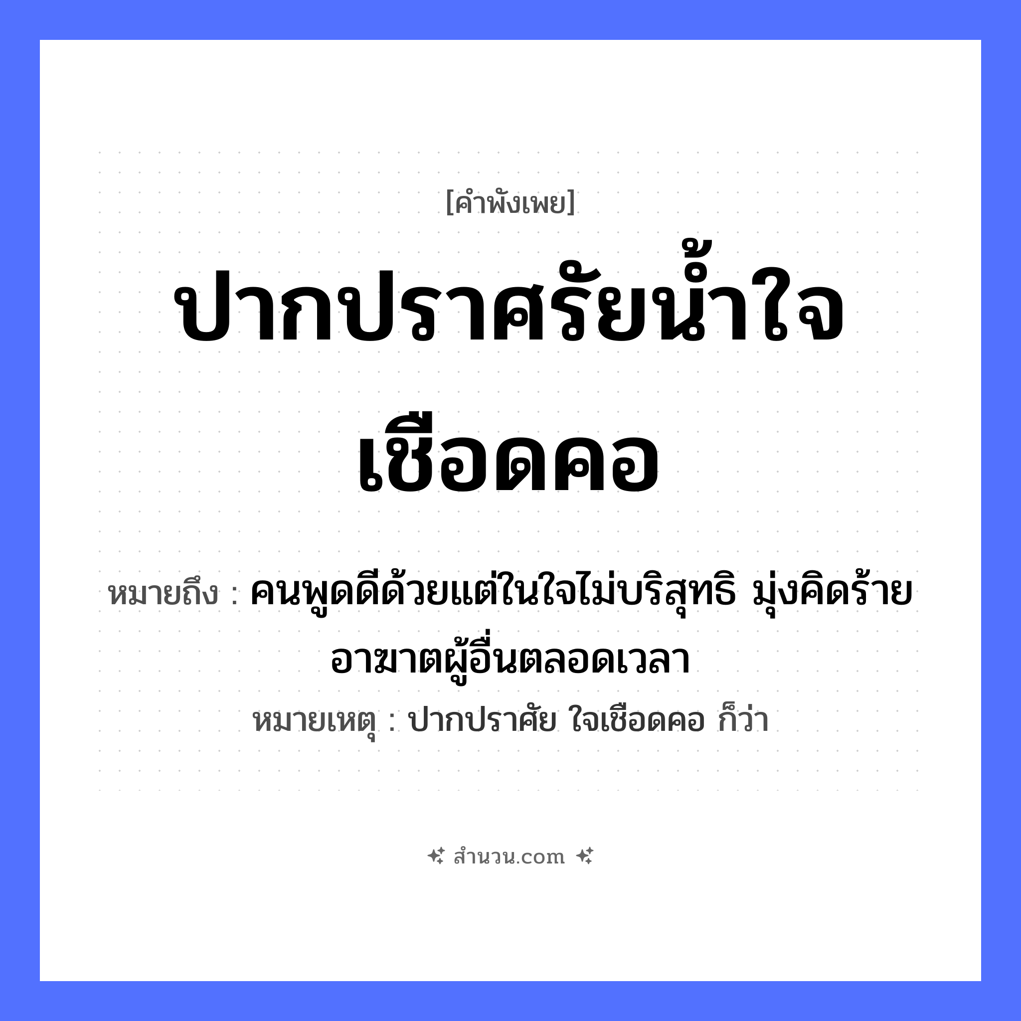 สำนวนไทย: ปากปราศรัยน้ำใจเชือดคอ หมายถึง?, หมายถึง คนพูดดีด้วยแต่ในใจไม่บริสุทธิ มุ่งคิดร้ายอาฆาตผู้อื่นตลอดเวลา หมายเหตุ ปากปราศัย ใจเชือดคอ ก็ว่า คำกริยา ปราศรัย, เชือด คำนาม น้ำใจ อวัยวะ ปาก, คอ หมวด คำพังเพย