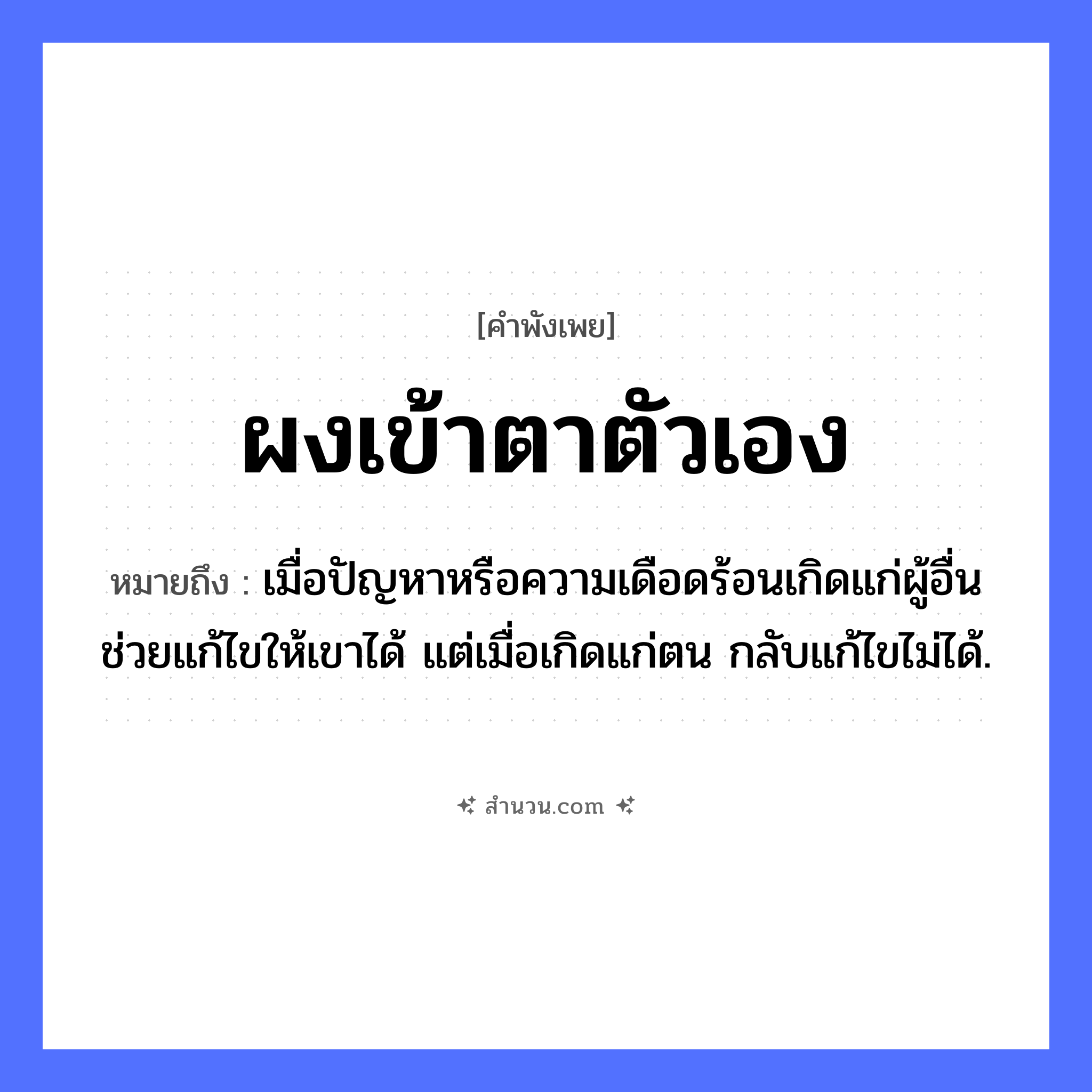 สำนวนไทย: ผงเข้าตาตัวเอง หมายถึง?, หมายถึง เมื่อปัญหาหรือความเดือดร้อนเกิดแก่ผู้อื่น ช่วยแก้ไขให้เขาได้ แต่เมื่อเกิดแก่ตน กลับแก้ไขไม่ได้. คำนาม ผง อวัยวะ ตา คำกริยา เข้า หมวด คำพังเพย