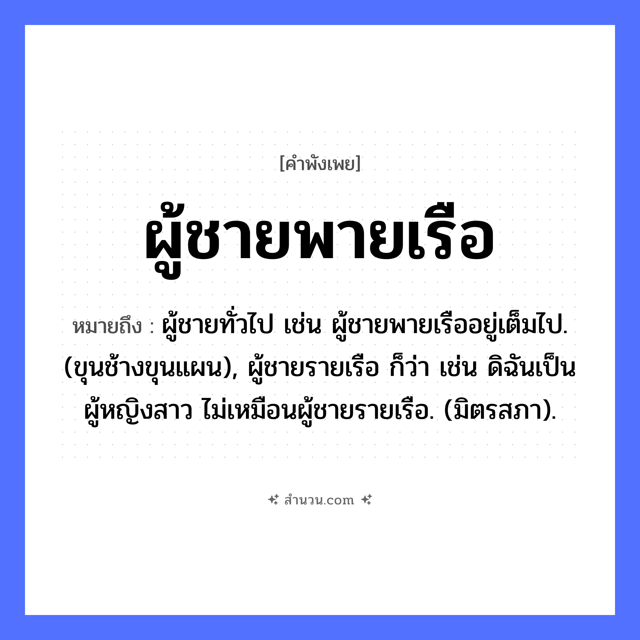 สำนวนไทย: ผู้ชายพายเรือ หมายถึง?, หมายถึง ผู้ชายทั่วไป เช่น ผู้ชายพายเรืออยู่เต็มไป. (ขุนช้างขุนแผน), ผู้ชายรายเรือ ก็ว่า เช่น ดิฉันเป็นผู้หญิงสาว ไม่เหมือนผู้ชายรายเรือ. (มิตรสภา). คำกริยา พาย ยานพาหนะ เรือ คำนาม ผู้ชาย, ลูกชาย หมวด คำพังเพย
