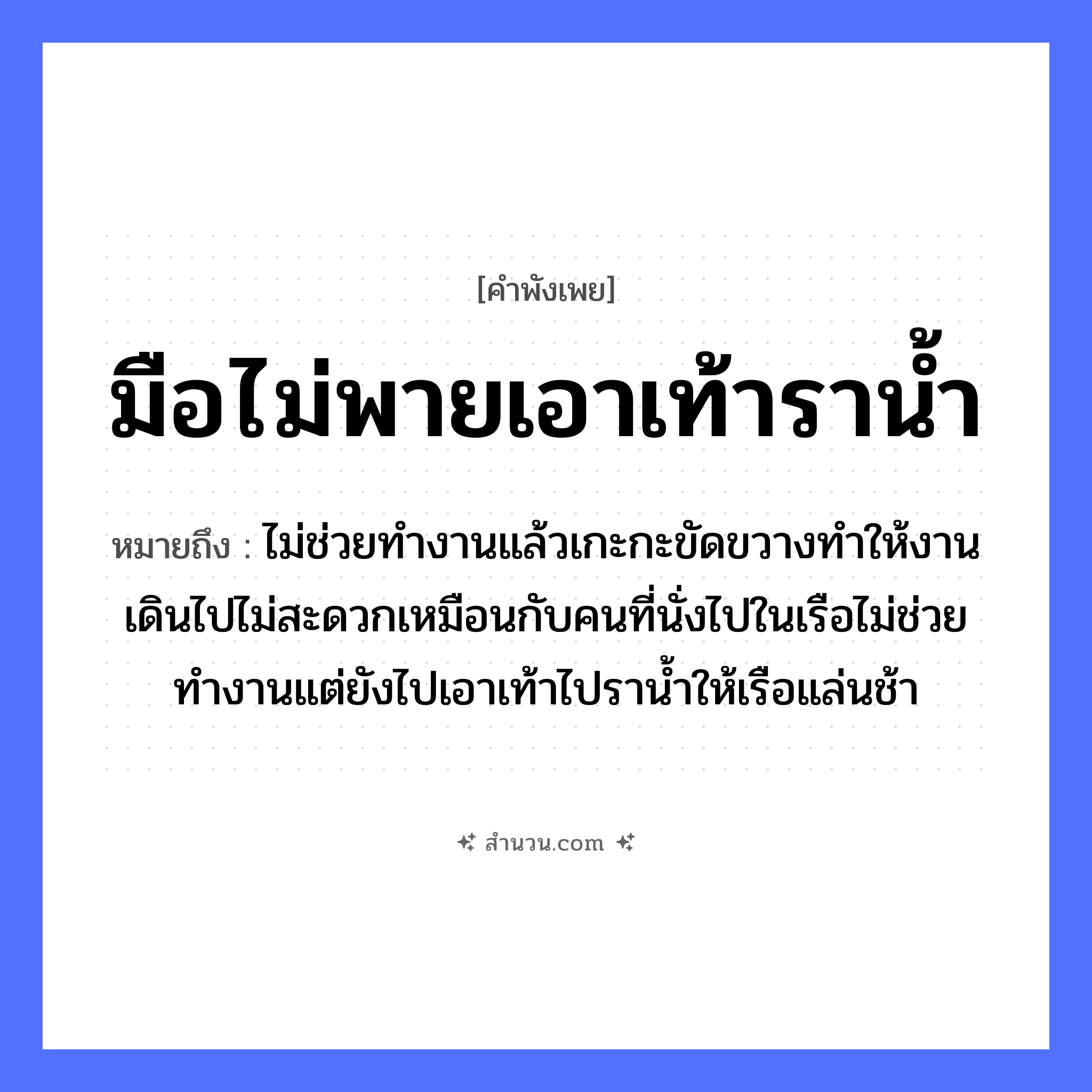 สำนวนไทย: มือไม่พายเอาเท้าราน้ำ หมายถึง?, หมายถึง ไม่ช่วยทำงานแล้วเกะกะขัดขวางทำให้งานเดินไปไม่สะดวกเหมือนกับคนที่นั่งไปในเรือไม่ช่วยทำงานแต่ยังไปเอาเท้าไปราน้ำให้เรือแล่นช้า คำนาม คน อวัยวะ มือ ธรรมชาติ น้ำ ยานพาหนะ เรือ หมวด ยานพาหนะ