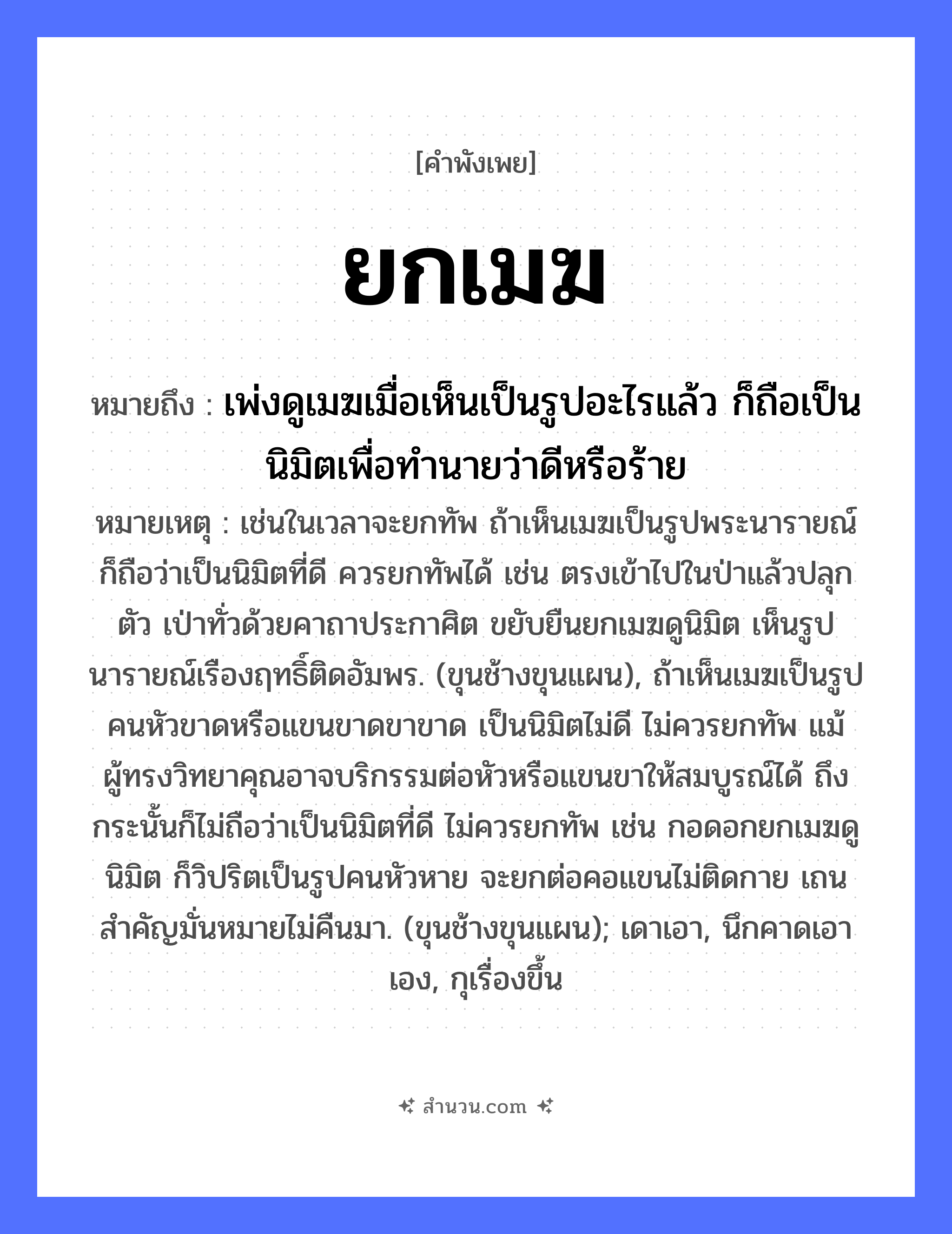 สำนวนไทย: ยกเมฆ หมายถึง?, หมายถึง เพ่งดูเมฆเมื่อเห็นเป็นรูปอะไรแล้ว ก็ถือเป็นนิมิตเพื่อทำนายว่าดีหรือร้าย หมายเหตุ เช่นในเวลาจะยกทัพ ถ้าเห็นเมฆเป็นรูปพระนารายณ์ ก็ถือว่าเป็นนิมิตที่ดี ควรยกทัพได้ เช่น ตรงเข้าไปในป่าแล้วปลุกตัว เป่าทั่วด้วยคาถาประกาศิต ขยับยืนยกเมฆดูนิมิต เห็นรูปนารายณ์เรืองฤทธิ์ติดอัมพร. (ขุนช้างขุนแผน), ถ้าเห็นเมฆเป็นรูปคนหัวขาดหรือแขนขาดขาขาด เป็นนิมิตไม่ดี ไม่ควรยกทัพ แม้ผู้ทรงวิทยาคุณอาจบริกรรมต่อหัวหรือแขนขาให้สมบูรณ์ได้ ถึงกระนั้นก็ไม่ถือว่าเป็นนิมิตที่ดี ไม่ควรยกทัพ เช่น กอดอกยกเมฆดูนิมิต ก็วิปริตเป็นรูปคนหัวหาย จะยกต่อคอแขนไม่ติดกาย เถนสำคัญมั่นหมายไม่คืนมา. (ขุนช้างขุนแผน); เดาเอา, นึกคาดเอาเอง, กุเรื่องขึ้น คำกริยา ยก ธรรมชาติ เมฆ หมวด คำพังเพย