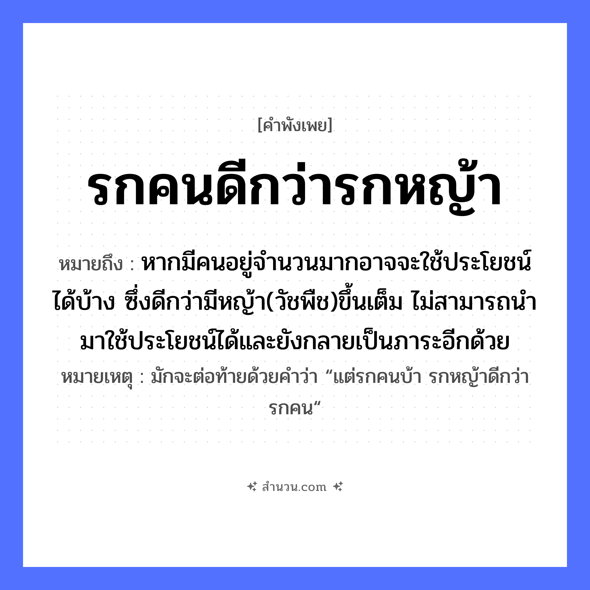 สำนวนไทย: รกคนดีกว่ารกหญ้า หมายถึง?, หมายถึง หากมีคนอยู่จำนวนมากอาจจะใช้ประโยชน์ได้บ้าง ซึ่งดีกว่ามีหญ้า(วัชพืช)ขึ้นเต็ม ไม่สามารถนำมาใช้ประโยชน์ได้และยังกลายเป็นภาระอีกด้วย หมายเหตุ มักจะต่อท้ายด้วยคำว่า “แต่รกคนบ้า รกหญ้าดีกว่ารกคน“ คำนาม คน ธรรมชาติ หญ้า