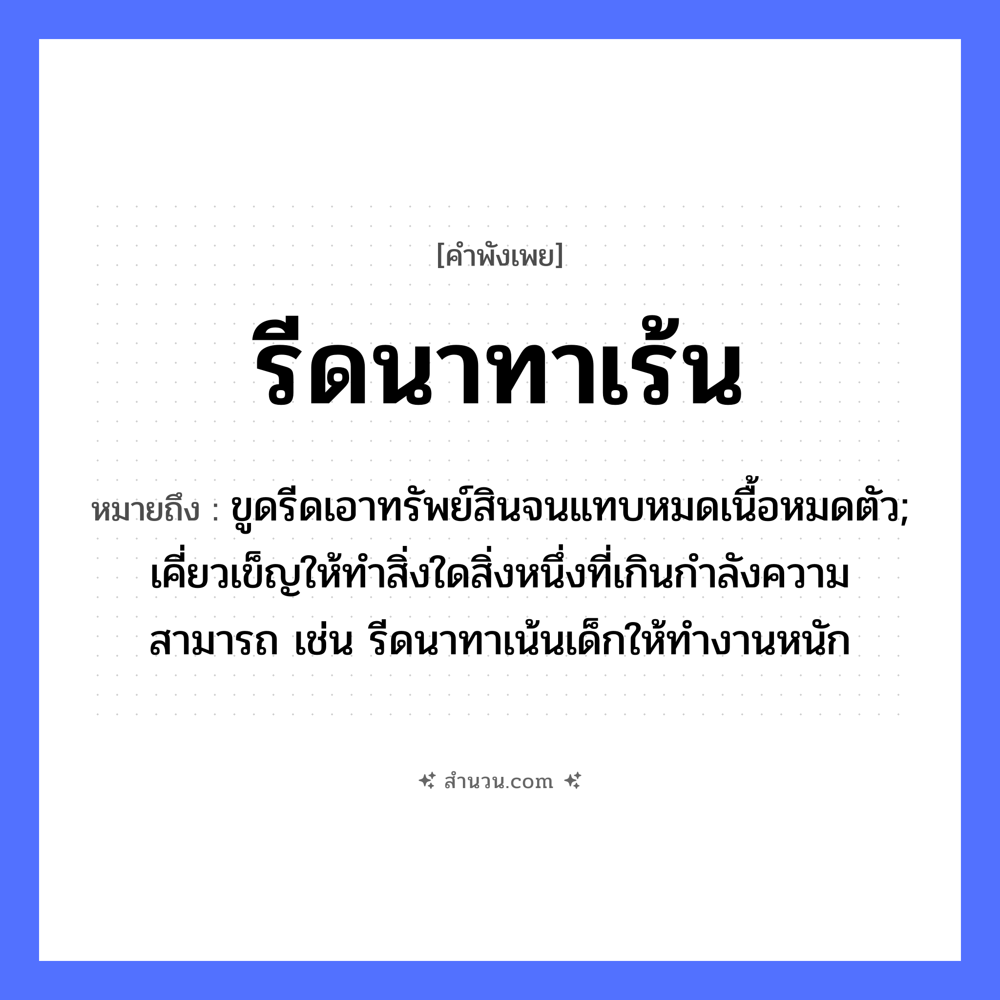 สำนวนไทย: รีดนาทาเร้น หมายถึง?, หมายถึง ขูดรีดเอาทรัพย์สินจนแทบหมดเนื้อหมดตัว; เคี่ยวเข็ญให้ทำสิ่งใดสิ่งหนึ่งที่เกินกำลังความสามารถ เช่น รีดนาทาเน้นเด็กให้ทำงานหนัก อาชีพ ชาวนา คำกริยา รีด, ทา สิ่งของ นา, เร้น หมวด คำพังเพย