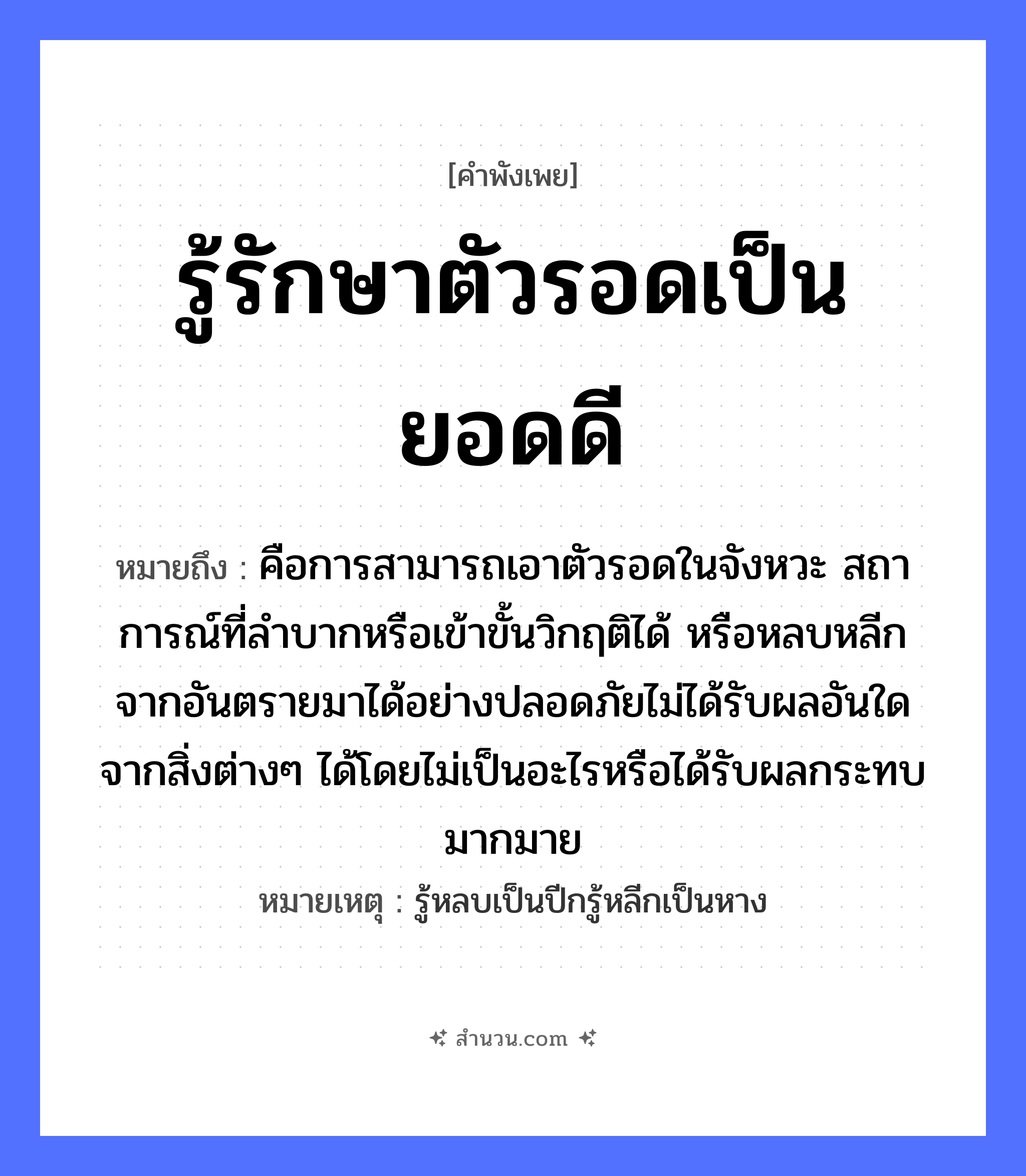 สำนวนไทย: รู้รักษาตัวรอดเป็นยอดดี หมายถึง?, หมายถึง คือการสามารถเอาตัวรอดในจังหวะ สถาการณ์ที่ลำบากหรือเข้าขั้นวิกฤติได้ หรือหลบหลีกจากอันตรายมาได้อย่างปลอดภัยไม่ได้รับผลอันใดจากสิ่งต่างๆ ได้โดยไม่เป็นอะไรหรือได้รับผลกระทบมากมาย หมายเหตุ รู้หลบเป็นปีกรู้หลีกเป็นหาง อวัยวะ ตัว คำกริยา รัก