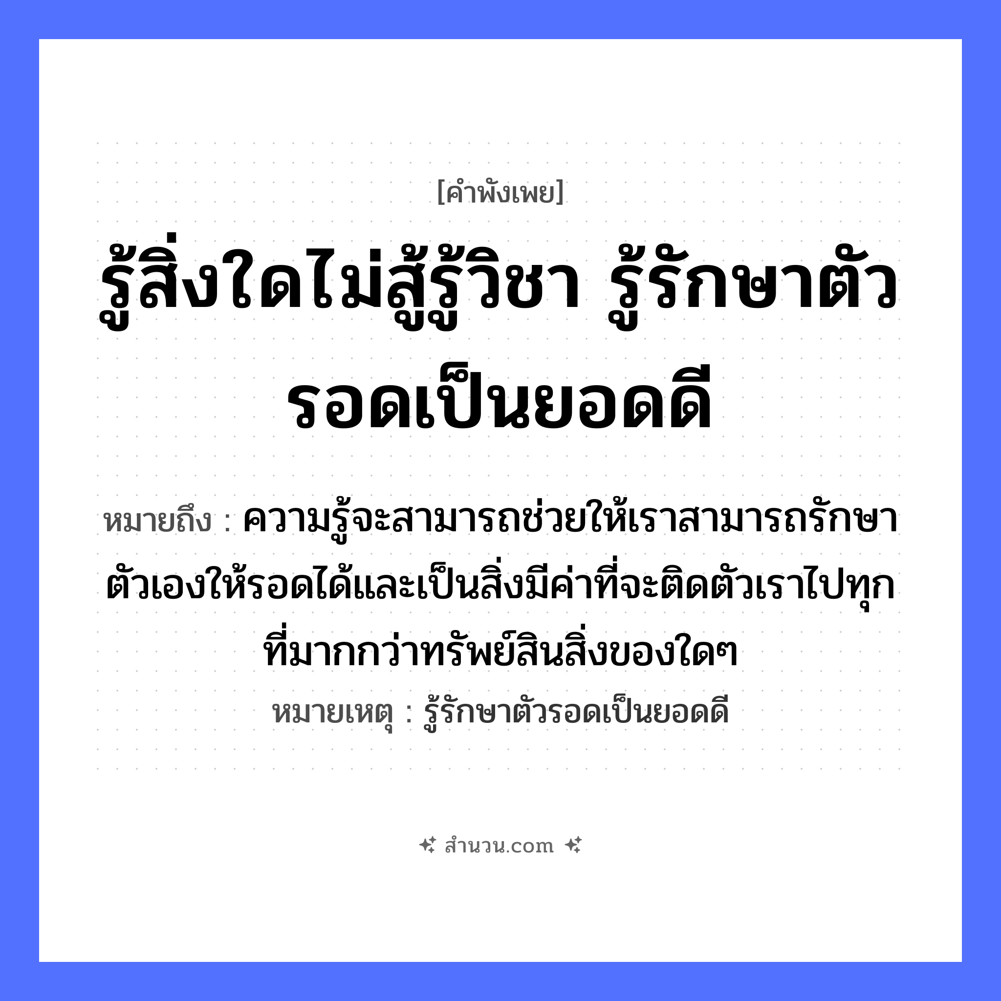 สำนวนไทย: รู้สิ่งใดไม่สู้รู้วิชา รู้รักษาตัวรอดเป็นยอดดี หมายถึง?, หมายถึง ความรู้จะสามารถช่วยให้เราสามารถรักษาตัวเองให้รอดได้และเป็นสิ่งมีค่าที่จะติดตัวเราไปทุกที่มากกว่าทรัพย์สินสิ่งของใดๆ หมายเหตุ รู้รักษาตัวรอดเป็นยอดดี อวัยวะ ตัว คำกริยา สู้, รัก