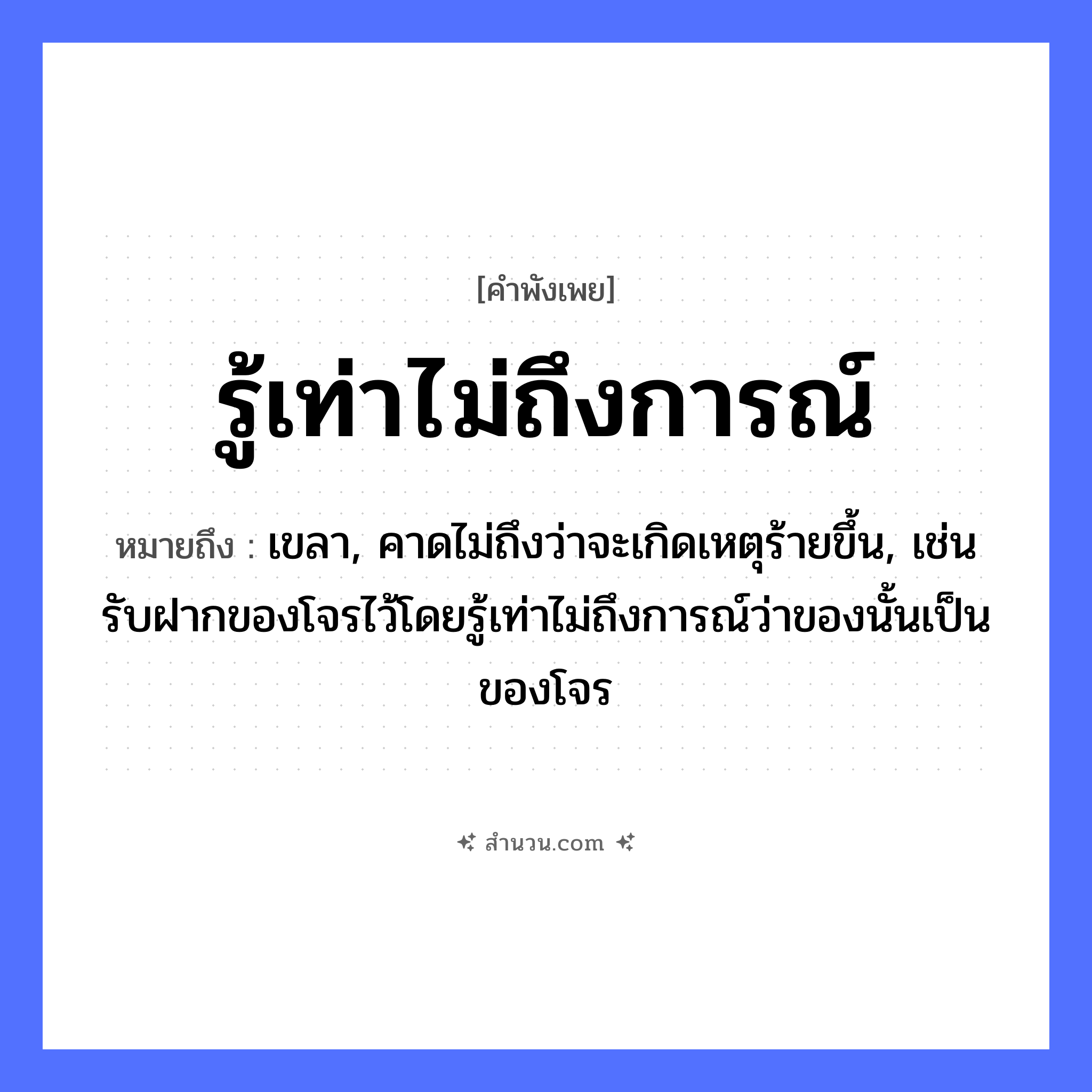 สำนวนไทย: รู้เท่าไม่ถึงการณ์ หมายถึง?, หมายถึง เขลา, คาดไม่ถึงว่าจะเกิดเหตุร้ายขึ้น, เช่น รับฝากของโจรไว้โดยรู้เท่าไม่ถึงการณ์ว่าของนั้นเป็นของโจร คำนาม การณ์ คำกริยา รู้ หมวด คำพังเพย