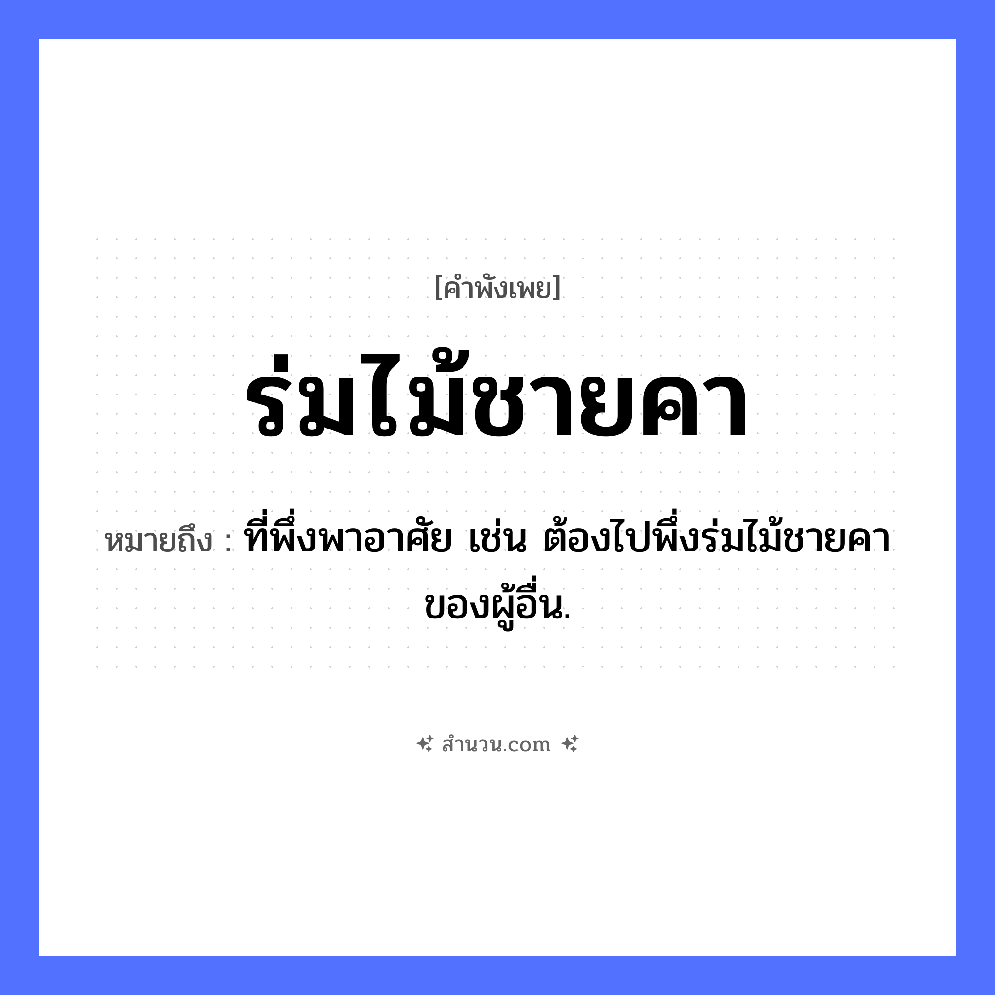 สำนวนไทย: ร่มไม้ชายคา หมายถึง?, หมายถึง ที่พึ่งพาอาศัย เช่น ต้องไปพึ่งร่มไม้ชายคาของผู้อื่น. คำนาม ที่พึ่งพิง, ความคุ้มครอง สิ่งของ ชายคา ธรรมชาติ ร่มไม้ หมวด คำพังเพย
