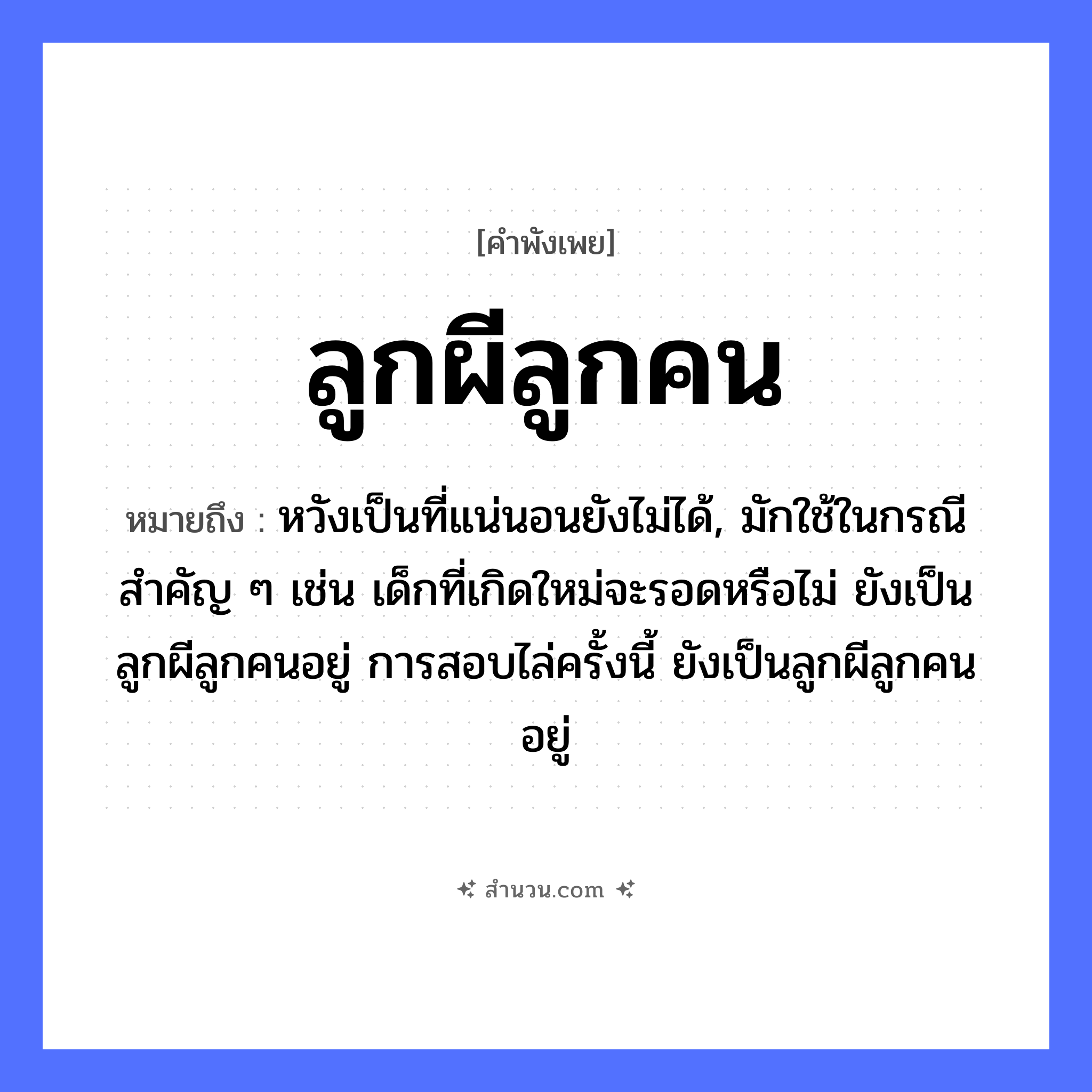สำนวนไทย: ลูกผีลูกคน หมายถึง?, หมายถึง หวังเป็นที่แน่นอนยังไม่ได้, มักใช้ในกรณีสำคัญ ๆ เช่น เด็กที่เกิดใหม่จะรอดหรือไม่ ยังเป็นลูกผีลูกคนอยู่ การสอบไล่ครั้งนี้ ยังเป็นลูกผีลูกคนอยู่ คำนาม ลูก, ผี, คน ความสัมพันธ์ ครอบครัว, การยอมรับ หมวด คำพังเพย