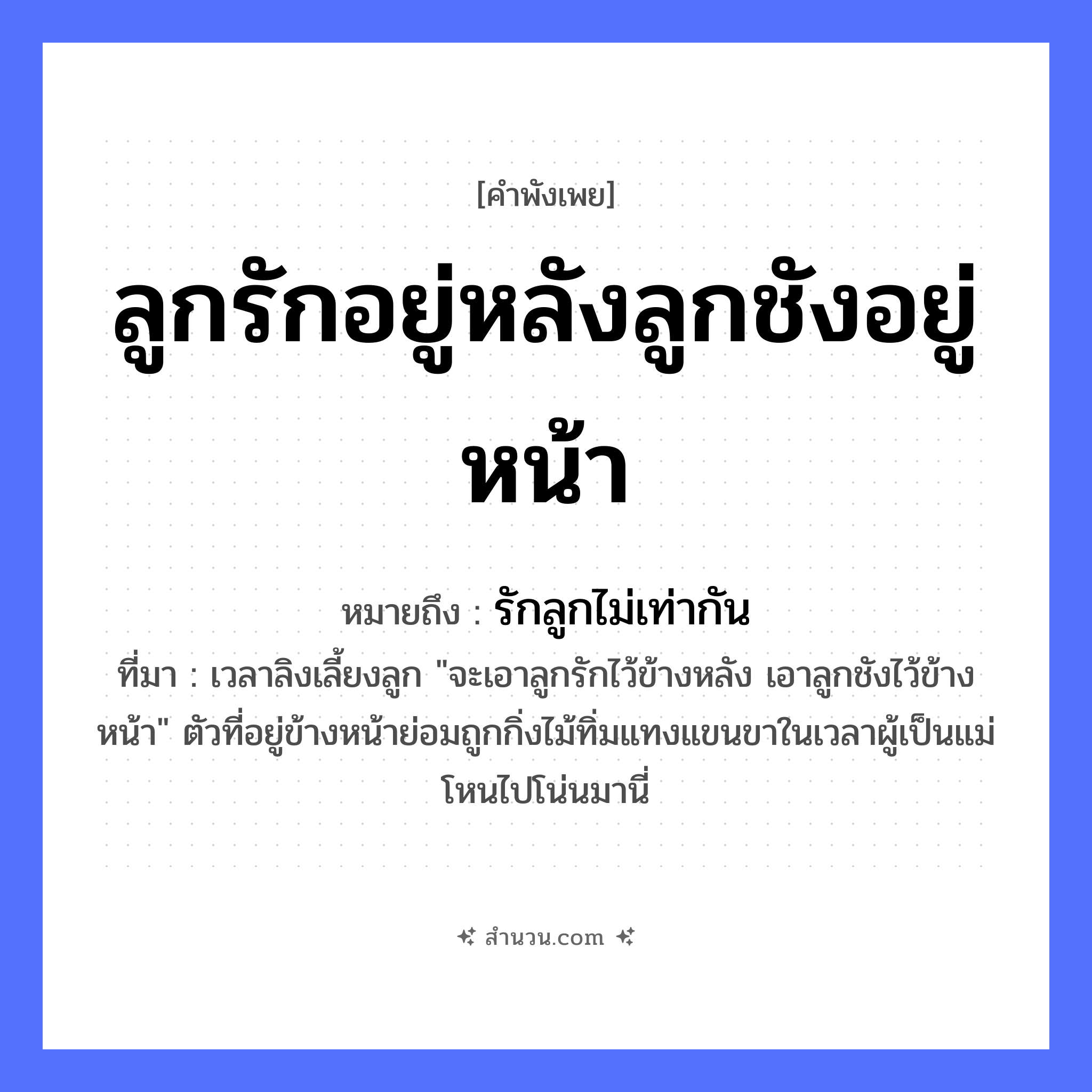 สำนวนไทย: ลูกรักอยู่หลังลูกชังอยู่หน้า หมายถึง?, หมายถึง รักลูกไม่เท่ากัน ที่มา เวลาลิงเลี้ยงลูก &#34;จะเอาลูกรักไว้ข้างหลัง เอาลูกชังไว้ข้างหน้า&#34; ตัวที่อยู่ข้างหน้าย่อมถูกกิ่งไม้ทิ่มแทงแขนขาในเวลาผู้เป็นแม่โหนไปโน่นมานี่ อวัยวะ หน้า คำกริยา รัก ครอบครัว ลูก