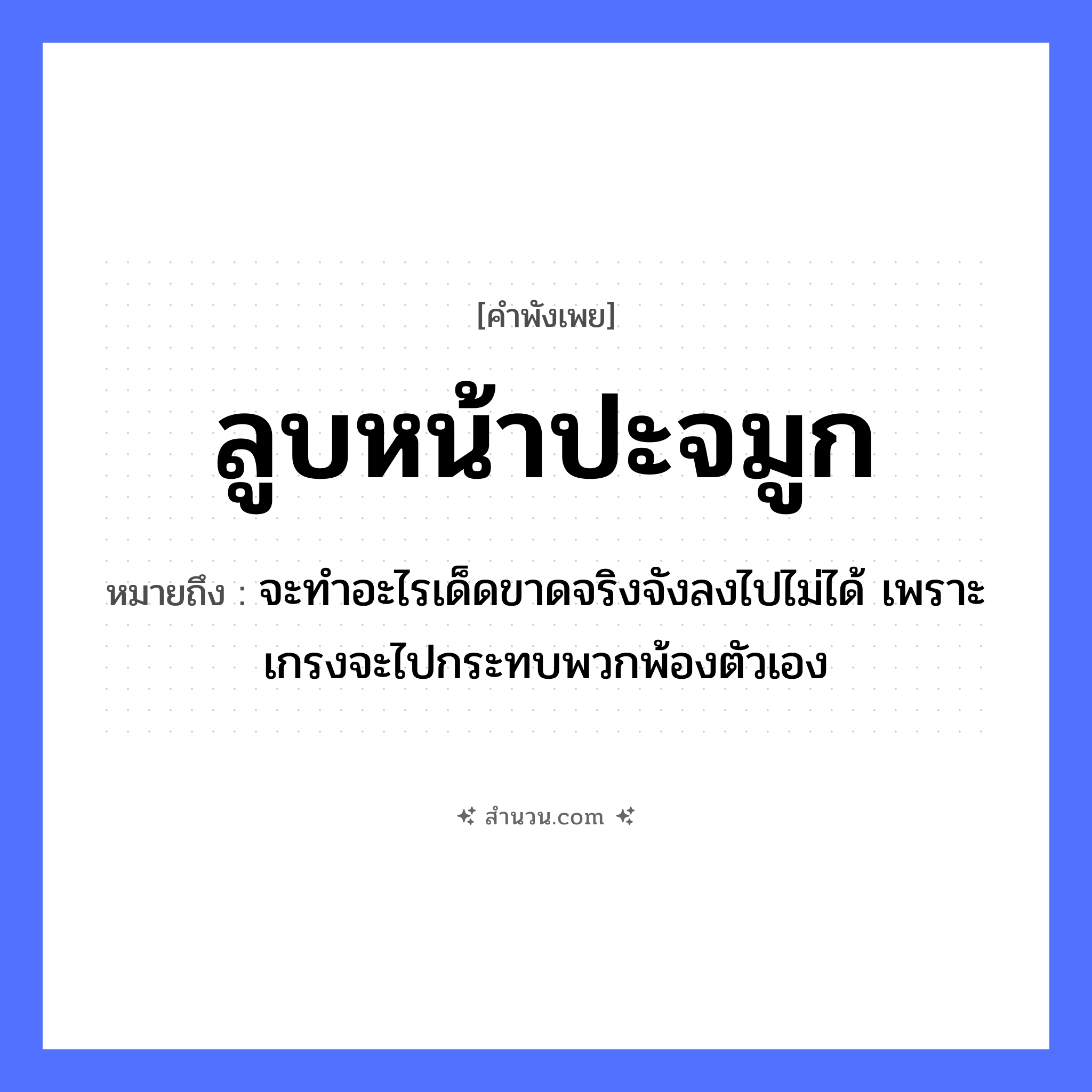 สำนวนไทย: ลูบหน้าปะจมูก หมายถึง?, หมายถึง จะทำอะไรเด็ดขาดจริงจังลงไปไม่ได้ เพราะเกรงจะไปกระทบพวกพ้องตัวเอง อวัยวะ หน้า, จมูก คำกริยา ลูบ, ปะ หมวด คำพังเพย