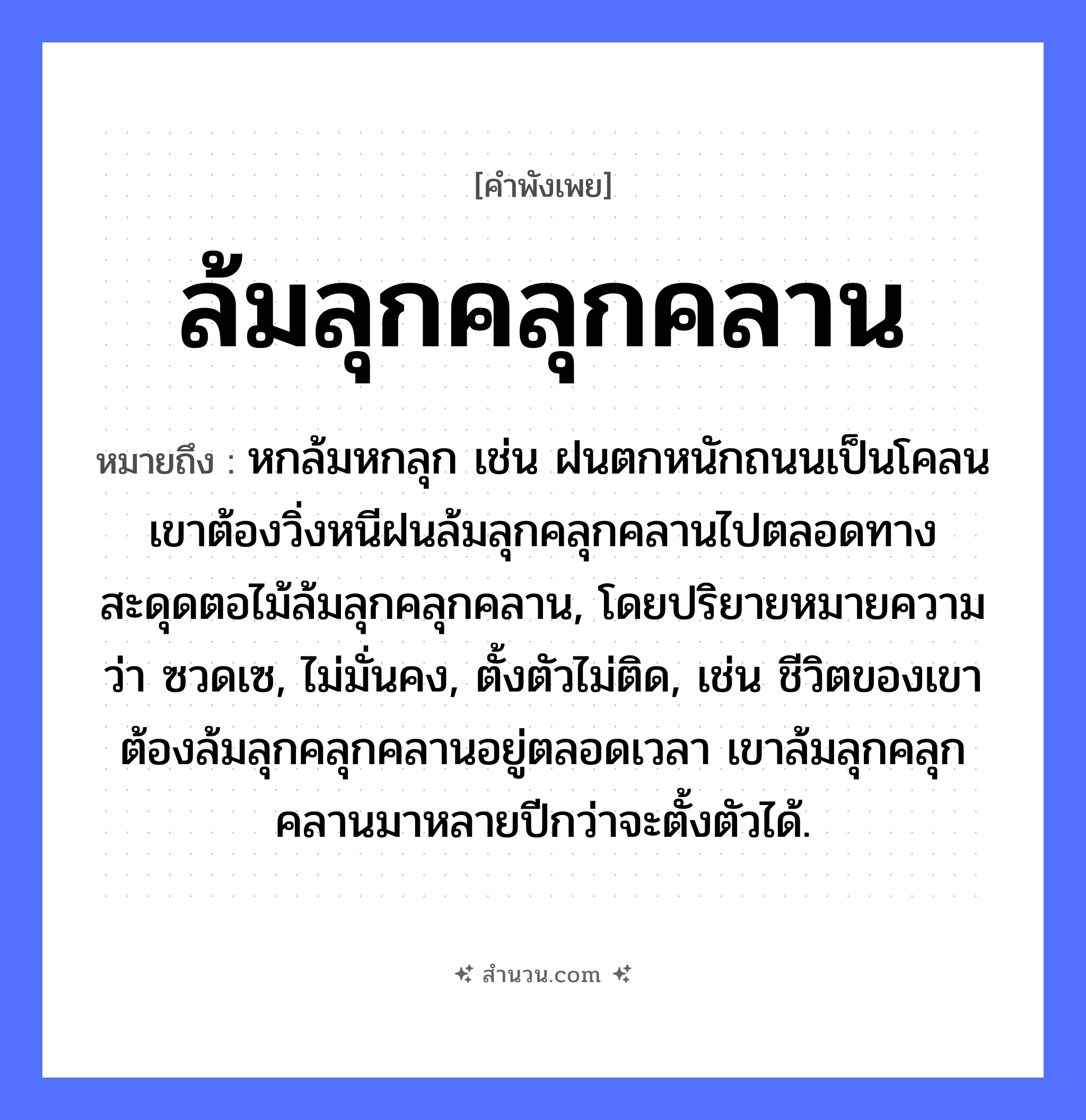 สำนวนไทย: ล้มลุกคลุกคลาน หมายถึง?, หมายถึง หกล้มหกลุก เช่น ฝนตกหนักถนนเป็นโคลน เขาต้องวิ่งหนีฝนล้มลุกคลุกคลานไปตลอดทาง สะดุดตอไม้ล้มลุกคลุกคลาน, โดยปริยายหมายความว่า ซวดเซ, ไม่มั่นคง, ตั้งตัวไม่ติด, เช่น ชีวิตของเขาต้องล้มลุกคลุกคลานอยู่ตลอดเวลา เขาล้มลุกคลุกคลานมาหลายปีกว่าจะตั้งตัวได้. อาการ ความยากลำบาก, ความพยายาม คำกริยา ล้ม, ลุก, คลุกคลาน หมวด คำพังเพย