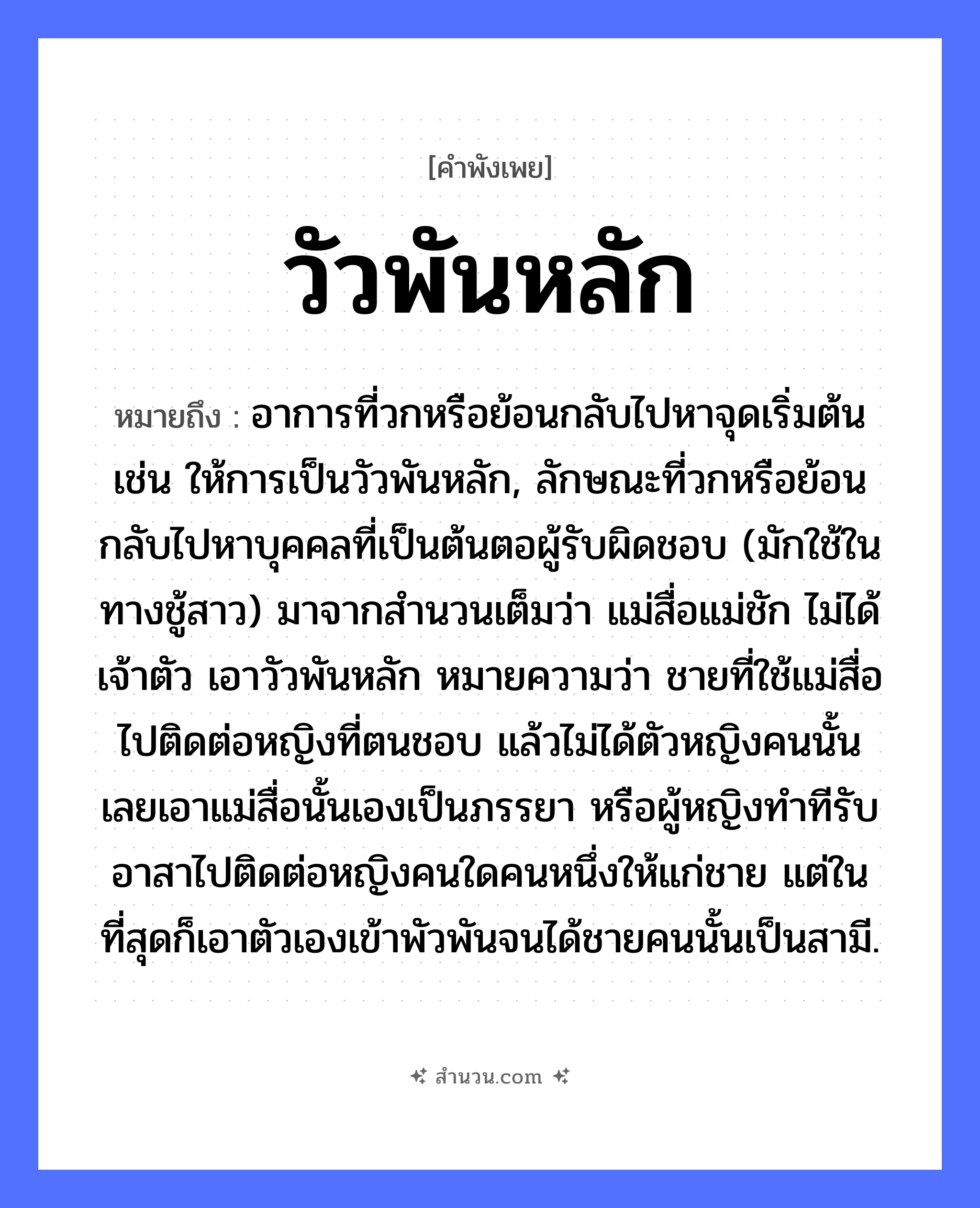สำนวนไทย: วัวพันหลัก หมายถึง?, หมายถึง อาการที่วกหรือย้อนกลับไปหาจุดเริ่มต้น เช่น ให้การเป็นวัวพันหลัก, ลักษณะที่วกหรือย้อนกลับไปหาบุคคลที่เป็นต้นตอผู้รับผิดชอบ (มักใช้ในทางชู้สาว) มาจากสำนวนเต็มว่า แม่สื่อแม่ชัก ไม่ได้เจ้าตัว เอาวัวพันหลัก หมายความว่า ชายที่ใช้แม่สื่อไปติดต่อหญิงที่ตนชอบ แล้วไม่ได้ตัวหญิงคนนั้น เลยเอาแม่สื่อนั้นเองเป็นภรรยา หรือผู้หญิงทำทีรับอาสาไปติดต่อหญิงคนใดคนหนึ่งให้แก่ชาย แต่ในที่สุดก็เอาตัวเองเข้าพัวพันจนได้ชายคนนั้นเป็นสามี. สัตว์ วัว คำกริยา พัน สิ่งของ หลัก, เชือก หมวด คำพังเพย
