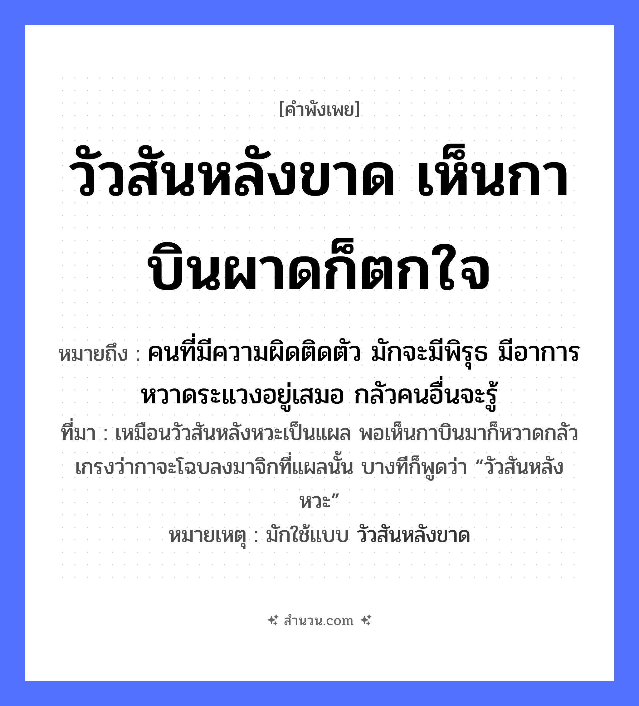 สำนวนไทย: วัวสันหลังขาด เห็นกาบินผาดก็ตกใจ หมายถึง?, หมายถึง คนที่มีความผิดติดตัว มักจะมีพิรุธ มีอาการหวาดระแวงอยู่เสมอ กลัวคนอื่นจะรู้ ที่มา เหมือนวัวสันหลังหวะเป็นแผล พอเห็นกาบินมาก็หวาดกลัว เกรงว่ากาจะโฉบลงมาจิกที่แผลนั้น บางทีก็พูดว่า “วัวสันหลังหวะ” หมายเหตุ มักใช้แบบ วัวสันหลังขาด สัตว์ วัว, กา อวัยวะ หลัง คำกริยา บินผาด, ตกใจ, ขาด หมวด คำพังเพย