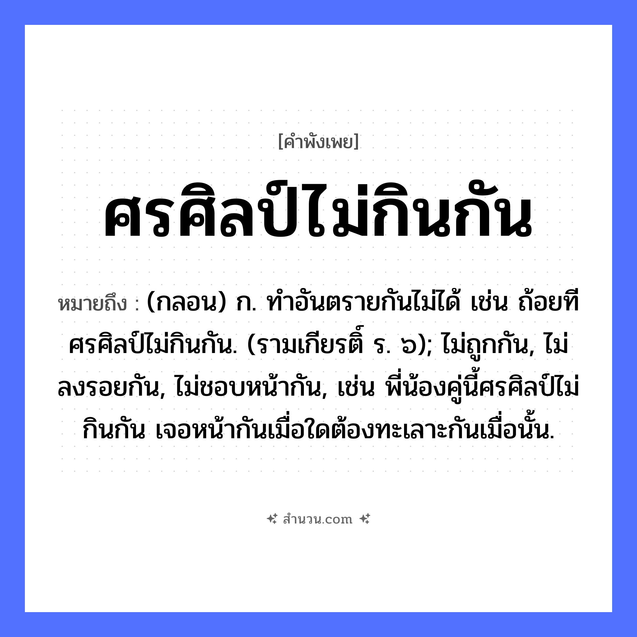 สำนวนไทย: ศรศิลป์ไม่กินกัน หมายถึง?, หมายถึง (กลอน) ก. ทําอันตรายกันไม่ได้ เช่น ถ้อยทีศรศิลป์ไม่กินกัน. (รามเกียรติ์ ร. ๖); ไม่ถูกกัน, ไม่ลงรอยกัน, ไม่ชอบหน้ากัน, เช่น พี่น้องคู่นี้ศรศิลป์ไม่กินกัน เจอหน้ากันเมื่อใดต้องทะเลาะกันเมื่อนั้น. คำกริยา กิน สิ่งของ ศร, ศิลป์ หมวด คำพังเพย