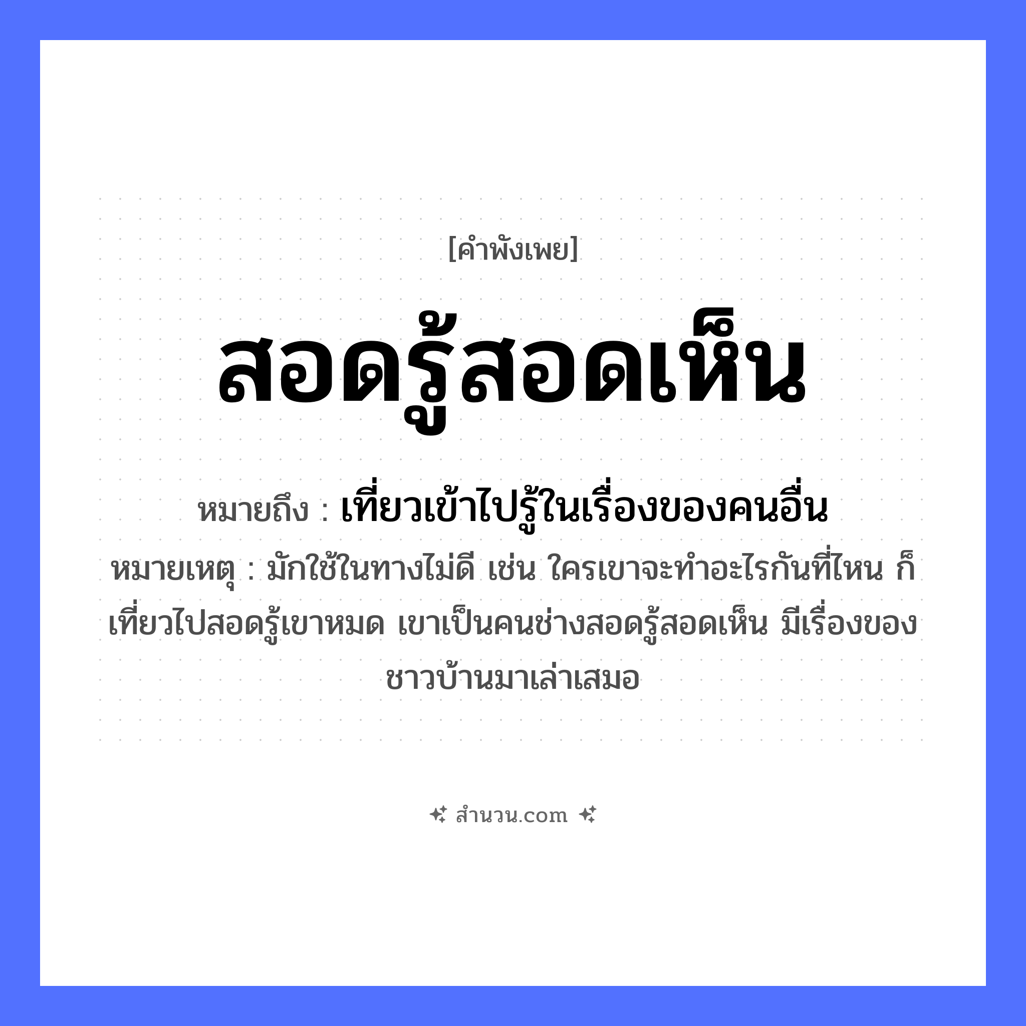 สำนวนไทย: สอดรู้สอดเห็น หมายถึง?, หมายถึง เที่ยวเข้าไปรู้ในเรื่องของคนอื่น หมายเหตุ มักใช้ในทางไม่ดี เช่น ใครเขาจะทำอะไรกันที่ไหน ก็เที่ยวไปสอดรู้เขาหมด เขาเป็นคนช่างสอดรู้สอดเห็น มีเรื่องของชาวบ้านมาเล่าเสมอ คำกริยา สอด, รู้, เห็น หมวด คำพังเพย