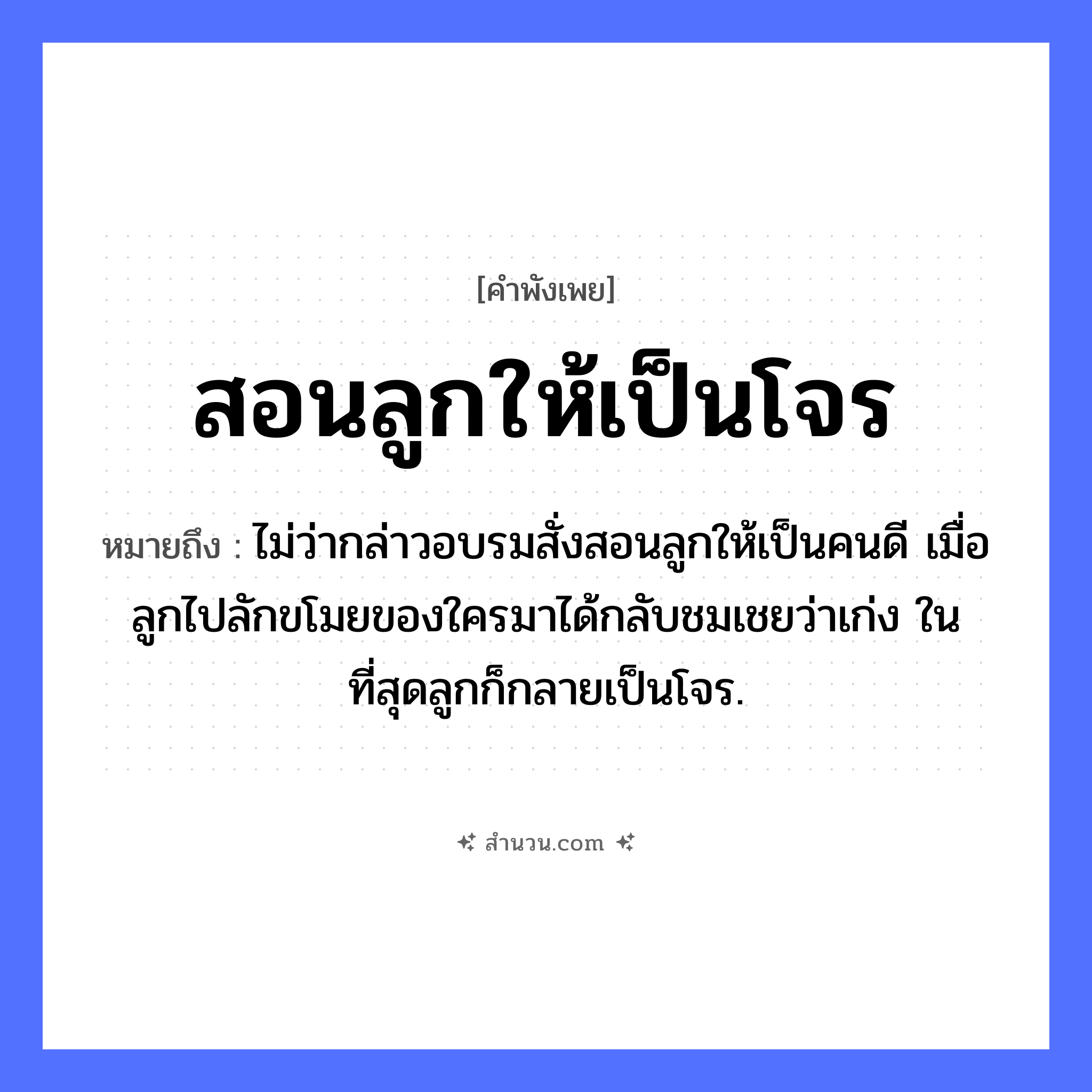 สำนวนไทย: สอนลูกให้เป็นโจร หมายถึง?, หมายถึง ไม่ว่ากล่าวอบรมสั่งสอนลูกให้เป็นคนดี เมื่อลูกไปลักขโมยของใครมาได้กลับชมเชยว่าเก่ง ในที่สุดลูกก็กลายเป็นโจร. บุคคล ลูก, โจร คำกริยา สอน ความสัมพันธ์ พ่อแม่และลูก, ผู้ใหญ่และเด็ก หมวด คำพังเพย