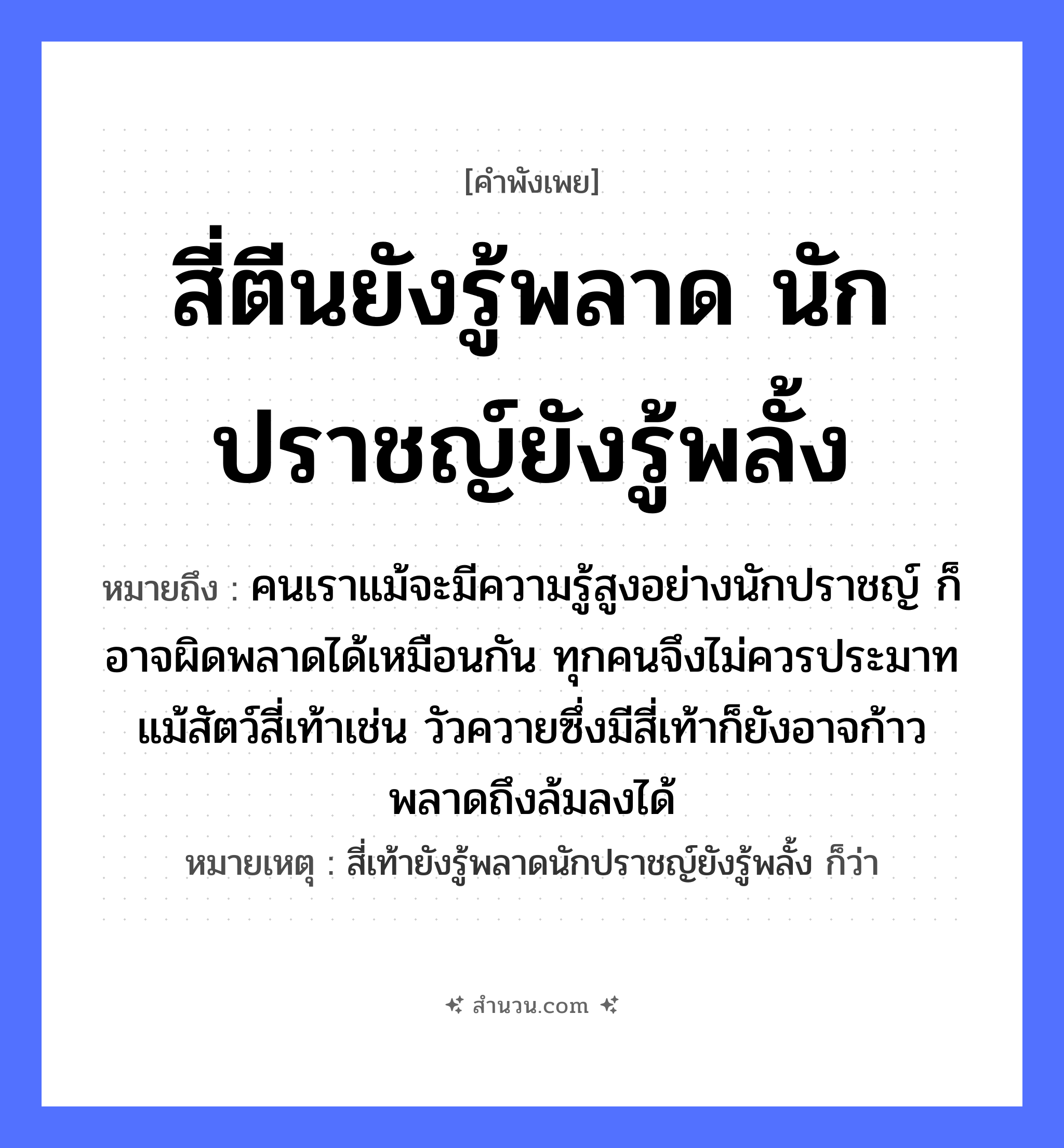 สำนวนไทย: สี่ตีนยังรู้พลาด นักปราชญ์ยังรู้พลั้ง หมายถึง?, หมายถึง คนเราแม้จะมีความรู้สูงอย่างนักปราชญ์ ก็อาจผิดพลาดได้เหมือนกัน ทุกคนจึงไม่ควรประมาท แม้สัตว์สี่เท้าเช่น วัวควายซึ่งมีสี่เท้าก็ยังอาจก้าวพลาดถึงล้มลงได้ หมายเหตุ สี่เท้ายังรู้พลาดนักปราชญ์ยังรู้พลั้ง ก็ว่า คำนาม คน สัตว์ วัว อวัยวะ ตีน