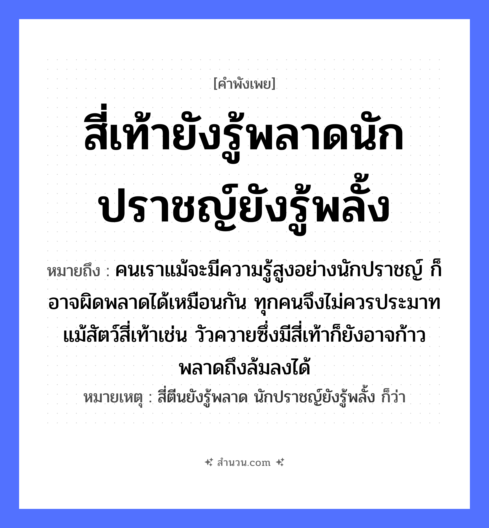 สำนวนไทย: สี่เท้ายังรู้พลาดนักปราชญ์ยังรู้พลั้ง หมายถึง?, หมายถึง คนเราแม้จะมีความรู้สูงอย่างนักปราชญ์ ก็อาจผิดพลาดได้เหมือนกัน ทุกคนจึงไม่ควรประมาท แม้สัตว์สี่เท้าเช่น วัวควายซึ่งมีสี่เท้าก็ยังอาจก้าวพลาดถึงล้มลงได้ หมายเหตุ สี่ตีนยังรู้พลาด นักปราชญ์ยังรู้พลั้ง ก็ว่า คำนาม คน สัตว์ วัว