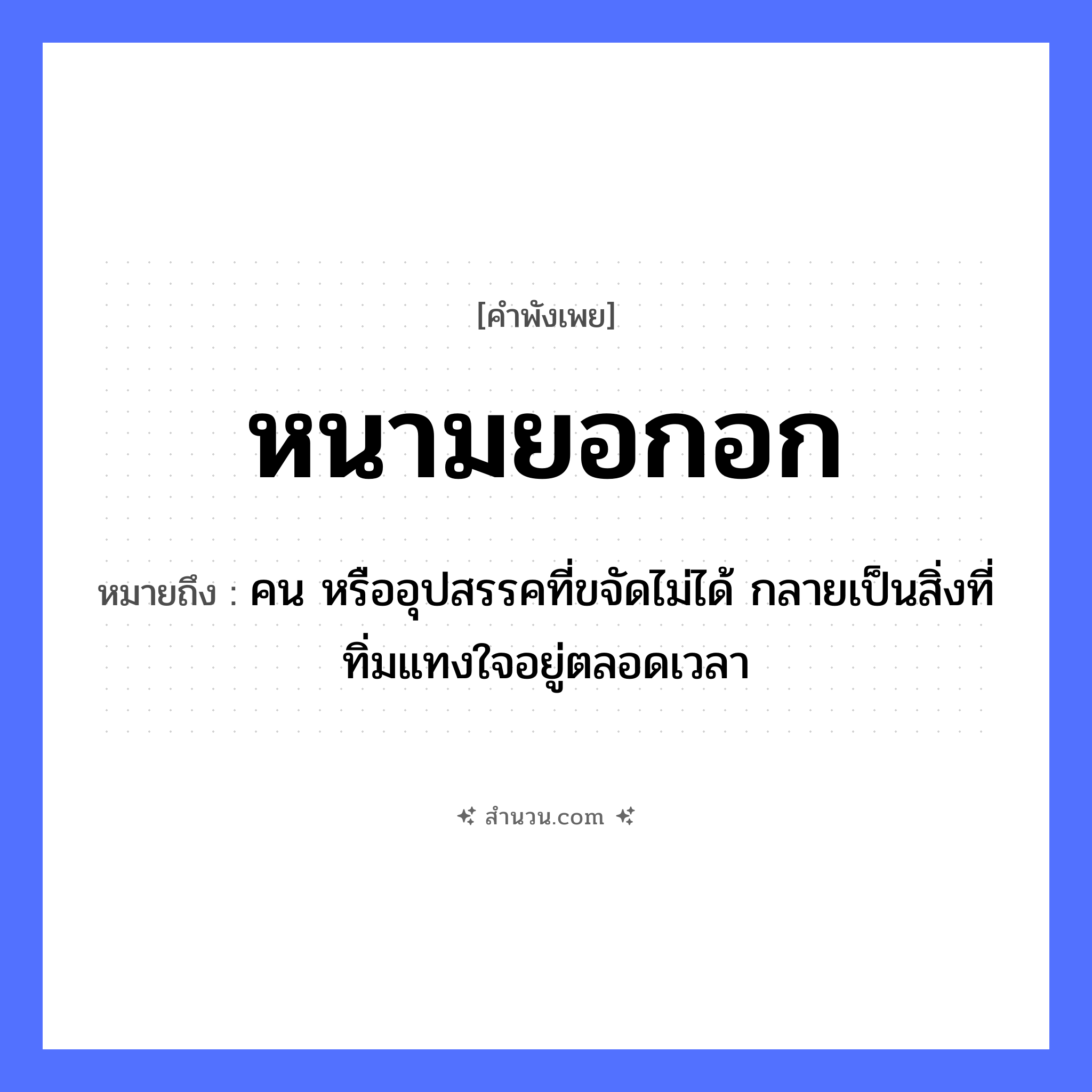 สำนวนไทย: หนามยอกอก หมายถึง?, หมายถึง คน หรืออุปสรรคที่ขจัดไม่ได้ กลายเป็นสิ่งที่ทิ่มแทงใจอยู่ตลอดเวลา คำนาม คน อวัยวะ ใจ