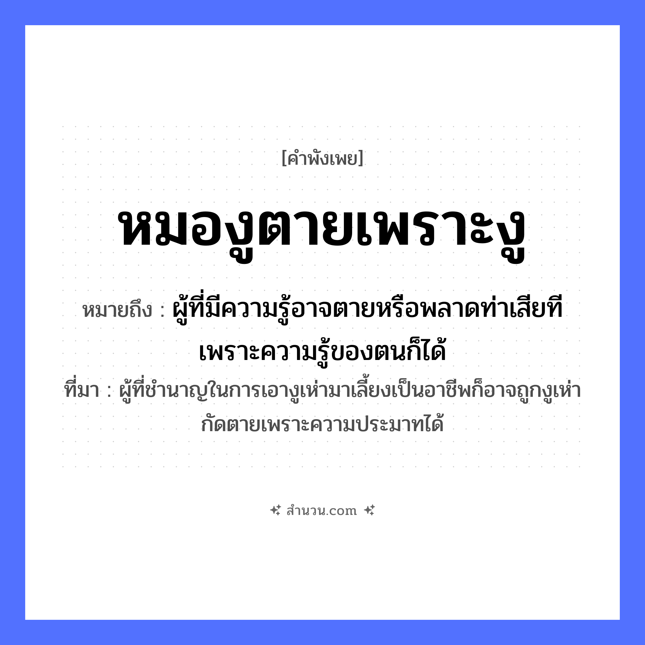 สำนวนไทย: หมองูตายเพราะงู หมายถึง?, หมายถึง ผู้ที่มีความรู้อาจตายหรือพลาดท่าเสียทีเพราะความรู้ของตนก็ได้ ที่มา ผู้ที่ชำนาญในการเอางูเห่ามาเลี้ยงเป็นอาชีพก็อาจถูกงูเห่ากัดตายเพราะความประมาทได้ สัตว์ งู อาชีพ หมองู คำกริยา ตาย หมวด คำพังเพย