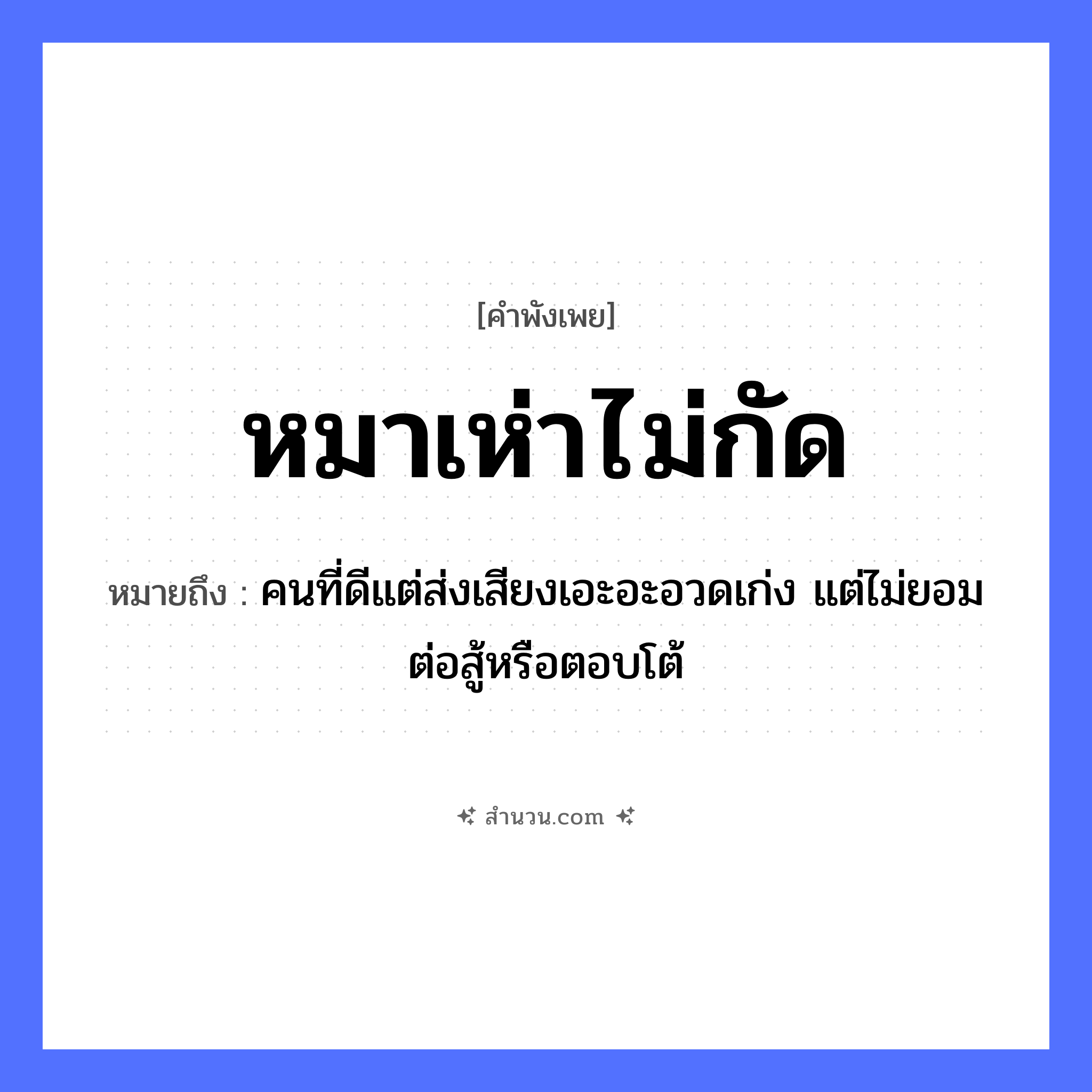 สำนวนไทย: หมาเห่าไม่กัด หมายถึง?, หมายถึง คนที่ดีแต่ส่งเสียงเอะอะอวดเก่ง แต่ไม่ยอมต่อสู้หรือตอบโต้ คำนาม คน สัตว์ หมา คำกริยา สู้ หมวด สัตว์