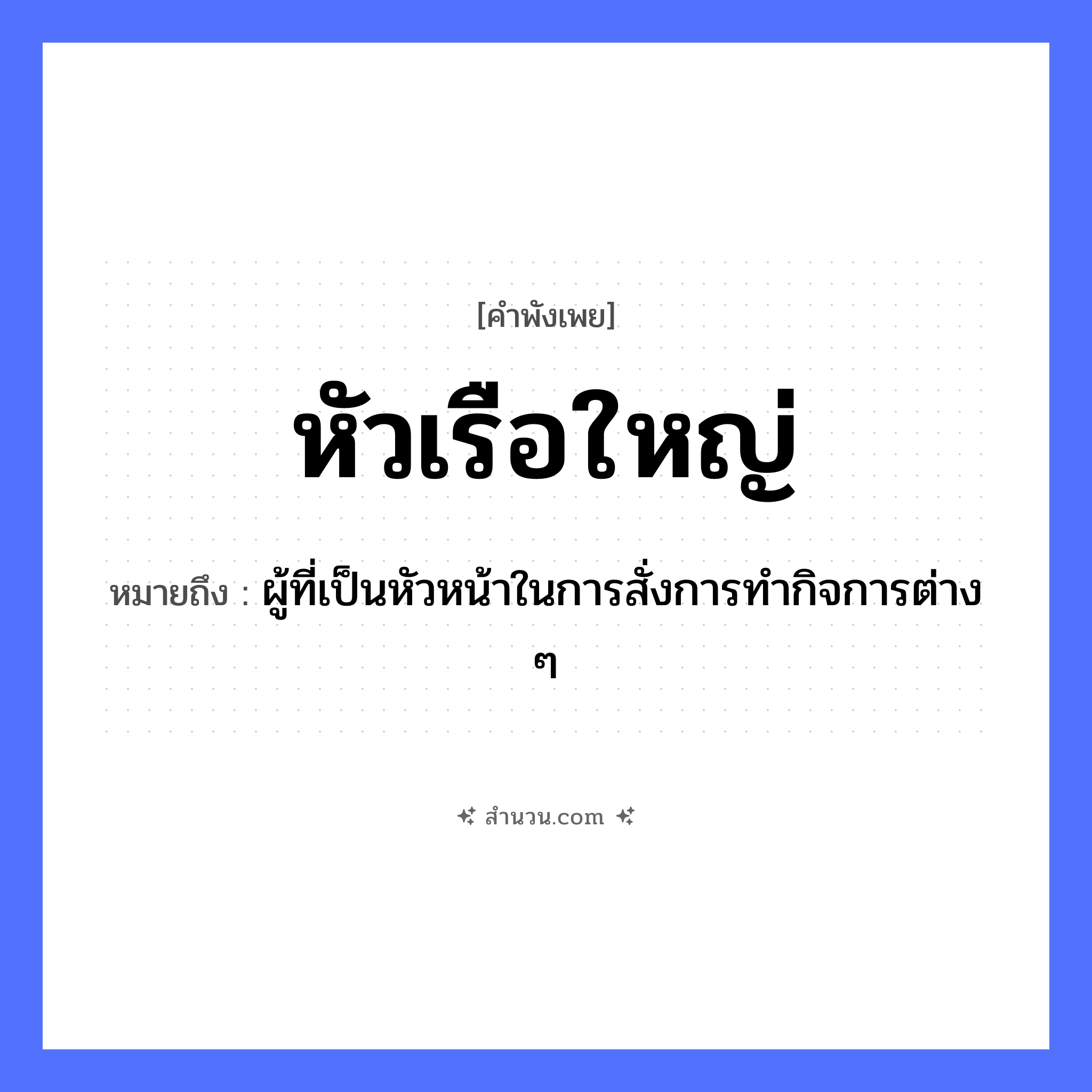 สำนวนไทย: หัวเรือใหญ่ หมายถึง?, หมายถึง ผู้ที่เป็นหัวหน้าในการสั่งการทำกิจการต่าง ๆ คำนาม หัวเรือ อวัยวะ หัว ยานพาหนะ เรือ หมวด คำพังเพย