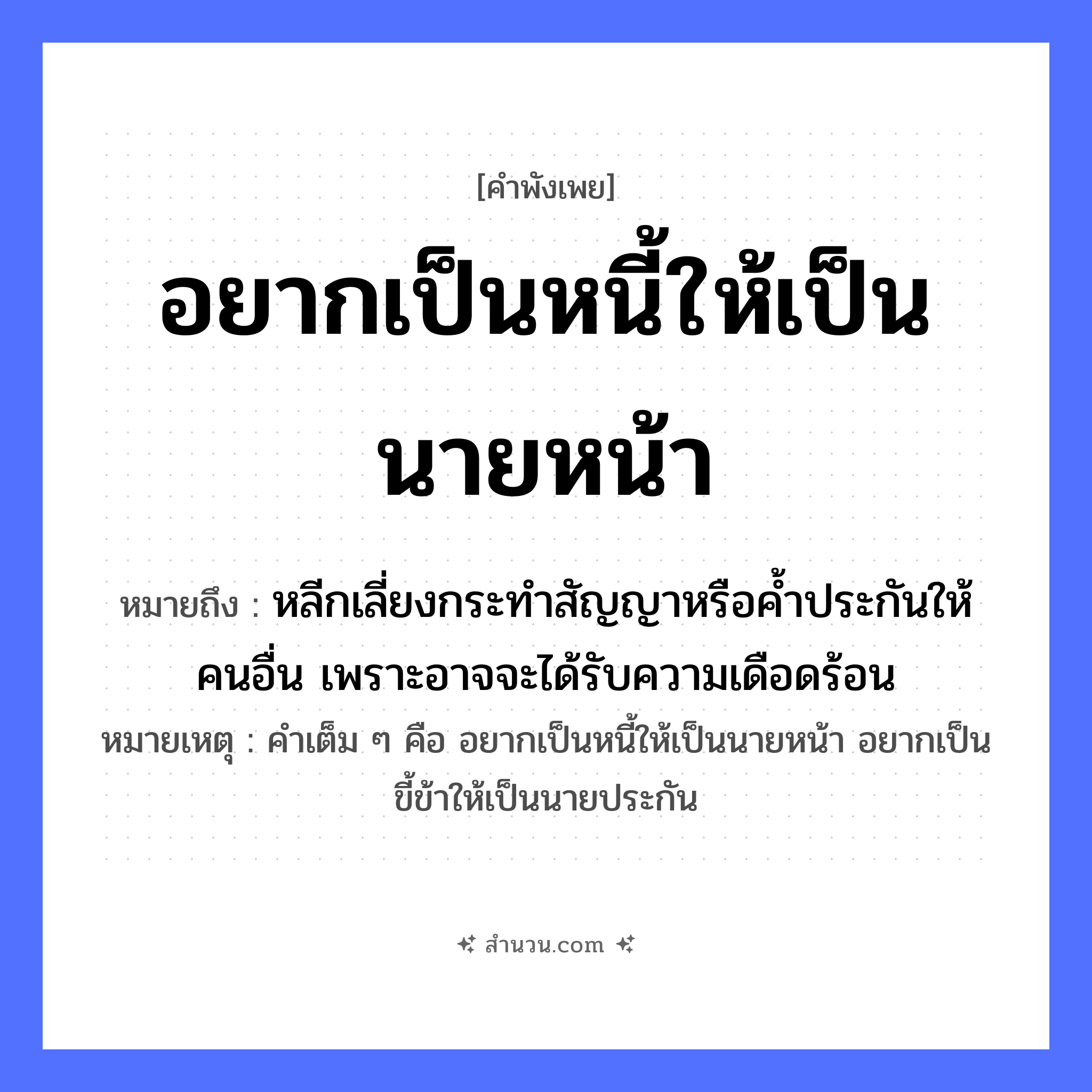 สำนวนไทย: อยากเป็นหนี้ให้เป็นนายหน้า หมายถึง?, หมายถึง หลีกเลี่ยงกระทำสัญญาหรือค้ำประกันให้คนอื่น เพราะอาจจะได้รับความเดือดร้อน หมายเหตุ คำเต็ม ๆ คือ อยากเป็นหนี้ให้เป็นนายหน้า อยากเป็นขี้ข้าให้เป็นนายประกัน คำนาม นาย, คน อวัยวะ หน้า
