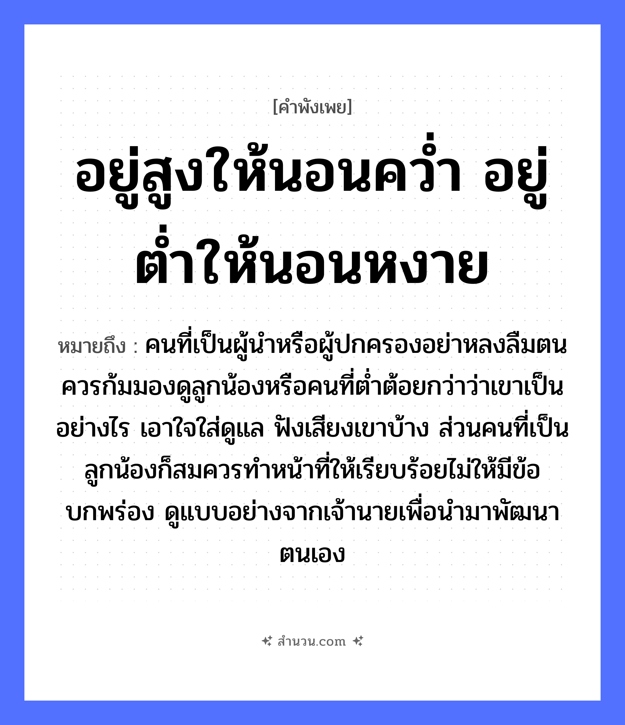 สำนวนไทย: อยู่สูงให้นอนคว่ำ อยู่ต่ำให้นอนหงาย หมายถึง?, หมายถึง คนที่เป็นผู้นำหรือผู้ปกครองอย่าหลงลืมตน ควรก้มมองดูลูกน้องหรือคนที่ต่ำต้อยกว่าว่าเขาเป็นอย่างไร เอาใจใส่ดูแล ฟังเสียงเขาบ้าง ส่วนคนที่เป็นลูกน้องก็สมควรทำหน้าที่ให้เรียบร้อยไม่ให้มีข้อบกพร่อง ดูแบบอย่างจากเจ้านายเพื่อนำมาพัฒนาตนเอง คำนาม คน, นาย อวัยวะ ใจ, หน้า คำกริยา นอน, ฟัง, คว่ำ ครอบครัว ลูก, น้อง
