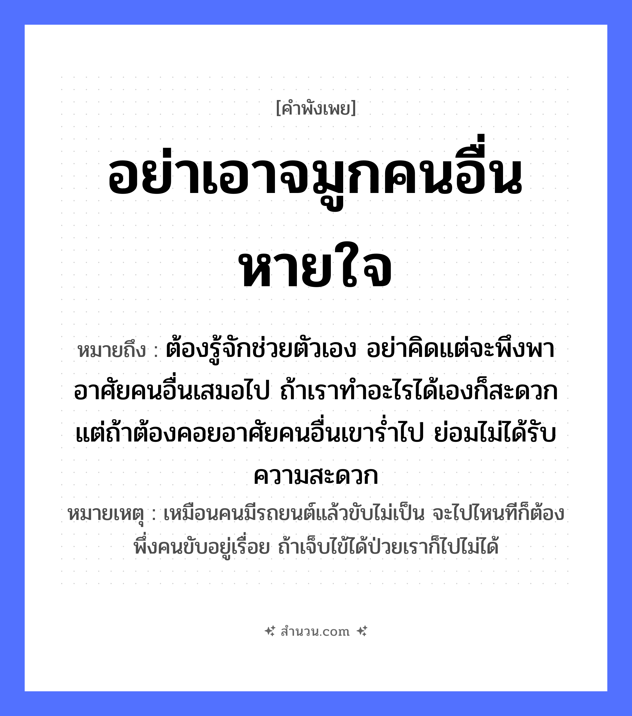 สำนวนไทย: อย่าเอาจมูกคนอื่นหายใจ หมายถึง?, หมายถึง ต้องรู้จักช่วยตัวเอง อย่าคิดแต่จะพึงพาอาศัยคนอื่นเสมอไป ถ้าเราทำอะไรได้เองก็สะดวก แต่ถ้าต้องคอยอาศัยคนอื่นเขาร่ำไป ย่อมไม่ได้รับความสะดวก หมายเหตุ เหมือนคนมีรถยนต์แล้วขับไม่เป็น จะไปไหนทีก็ต้องพึ่งคนขับอยู่เรื่อย ถ้าเจ็บไข้ได้ป่วยเราก็ไปไม่ได้ อวัยวะ จมูก คำกริยา หายใจ หมวด คำพังเพย