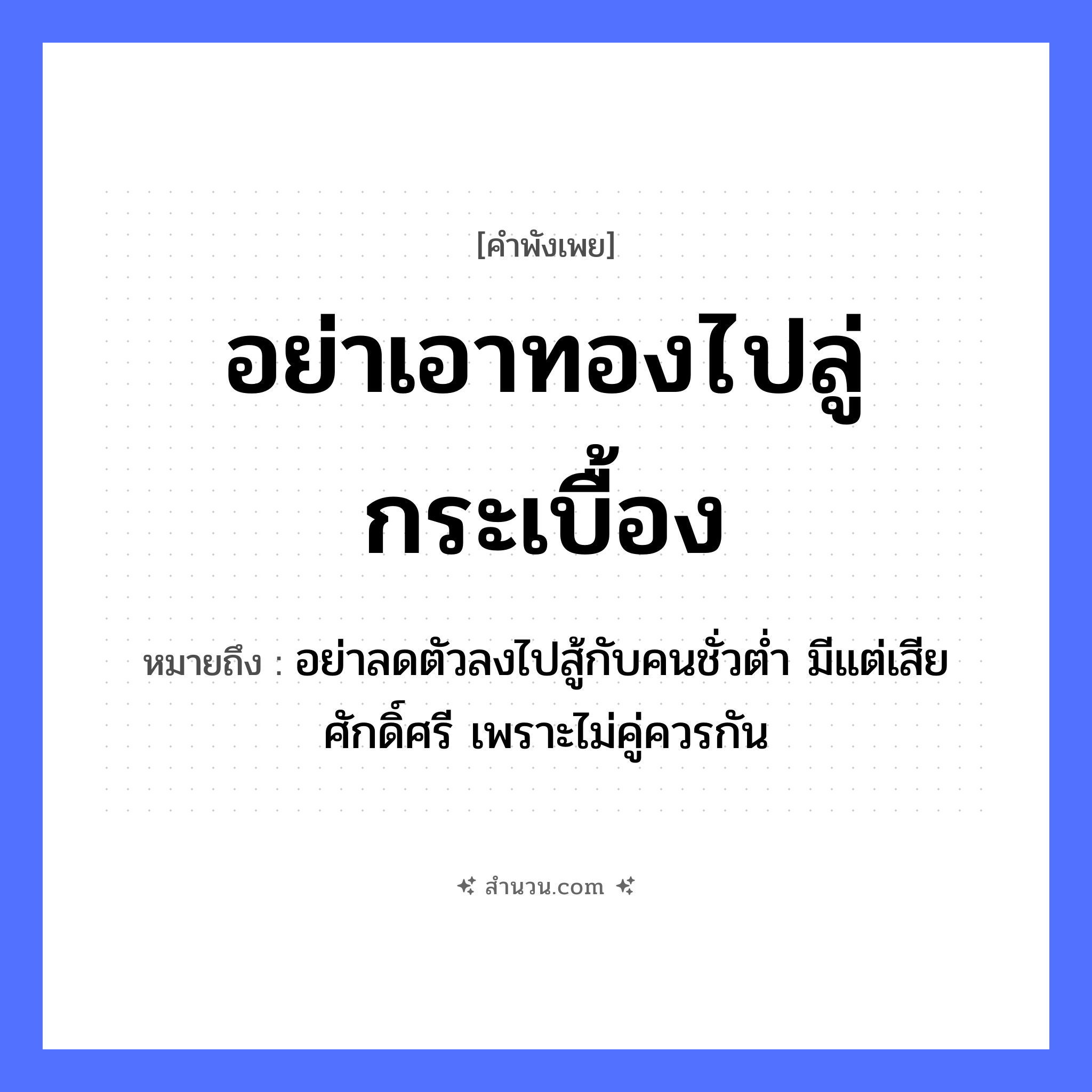 สำนวนไทย: อย่าเอาทองไปลู่กระเบื้อง หมายถึง?, หมายถึง อย่าลดตัวลงไปสู้กับคนชั่วต่ำ มีแต่เสียศักดิ์ศรี เพราะไม่คู่ควรกัน คำกริยา ลู่, เอา สิ่งของ ทอง, กระเบื้อง หมวด คำพังเพย