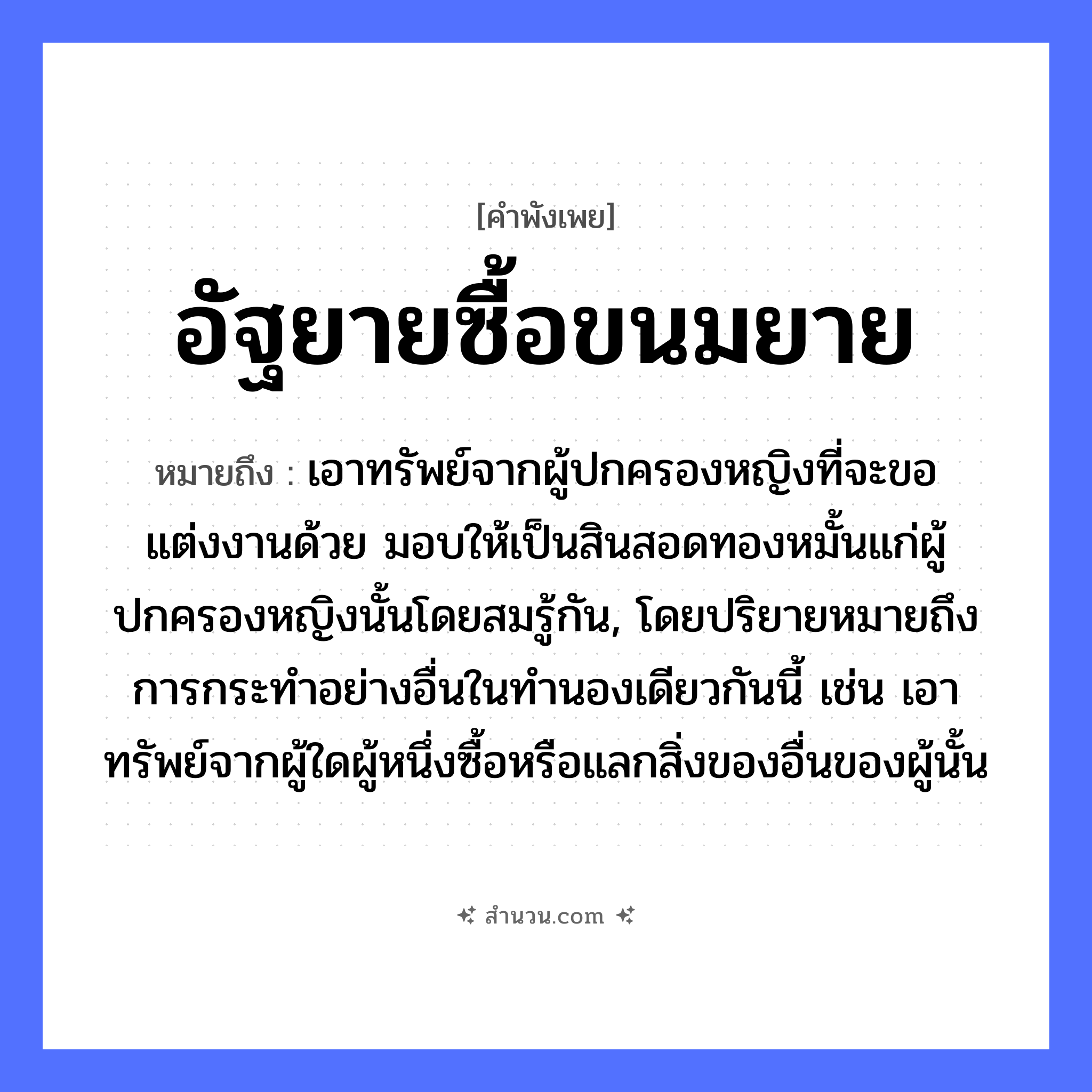 สำนวนไทย: อัฐยายซื้อขนมยาย หมายถึง?, หมายถึง เอาทรัพย์จากผู้ปกครองหญิงที่จะขอแต่งงานด้วย มอบให้เป็นสินสอดทองหมั้นแก่ผู้ปกครองหญิงนั้นโดยสมรู้กัน, โดยปริยายหมายถึงการกระทําอย่างอื่นในทํานองเดียวกันนี้ เช่น เอาทรัพย์จากผู้ใดผู้หนึ่งซื้อหรือแลกสิ่งของอื่นของผู้นั้น สิ่งของ อัฐ, ขนม บุคคล ยาย คำกริยา ซื้อ หมวด คำพังเพย