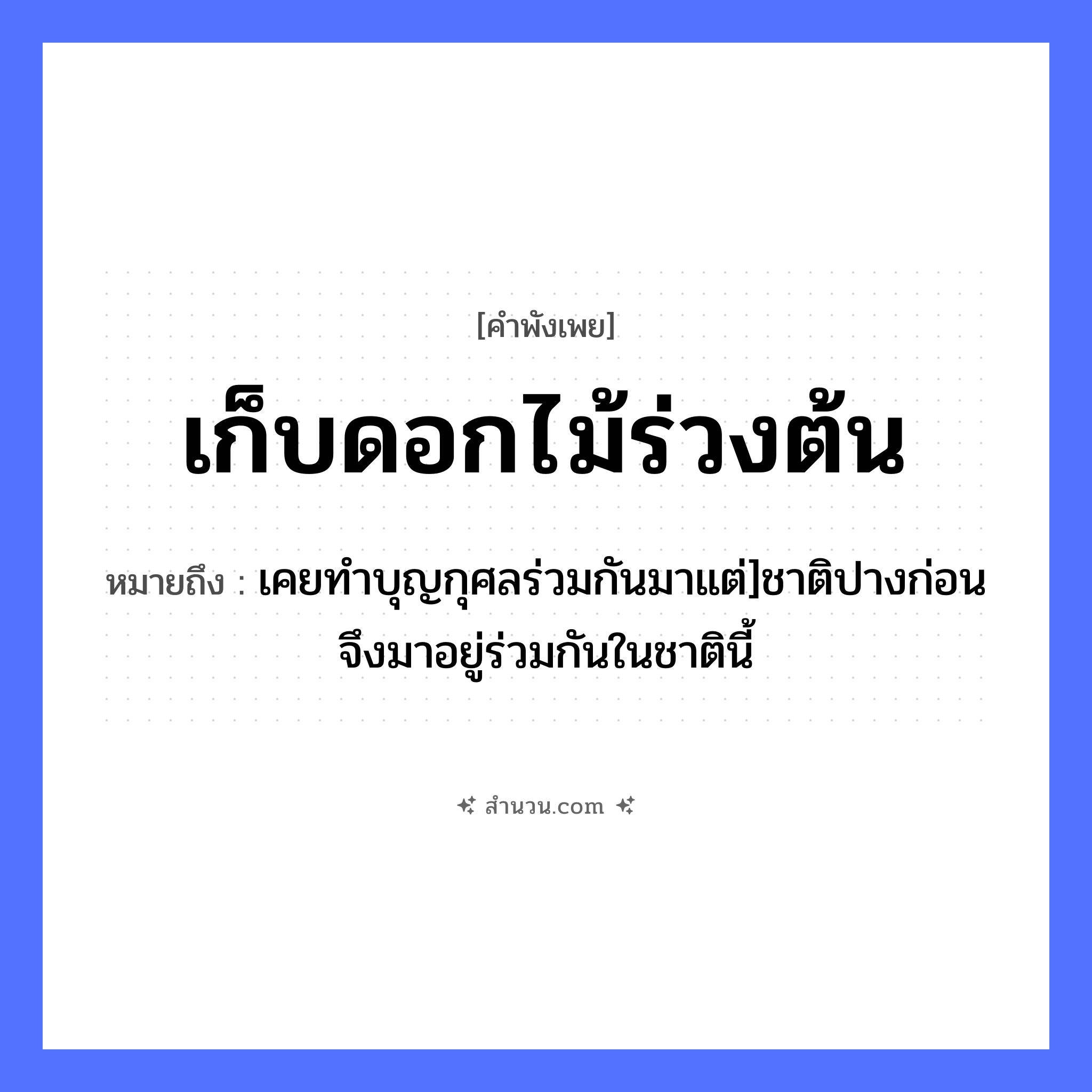 สำนวนไทย: เก็บดอกไม้ร่วงต้น หมายถึง?, หมายถึง เคยทำบุญกุศลร่วมกันมาแต่]ชาติปางก่อนจึงมาอยู่ร่วมกันในชาตินี้ คำกริยา เก็บ, ร่วง ธรรมชาติ ดอกไม้, ต้น หมวด คำพังเพย