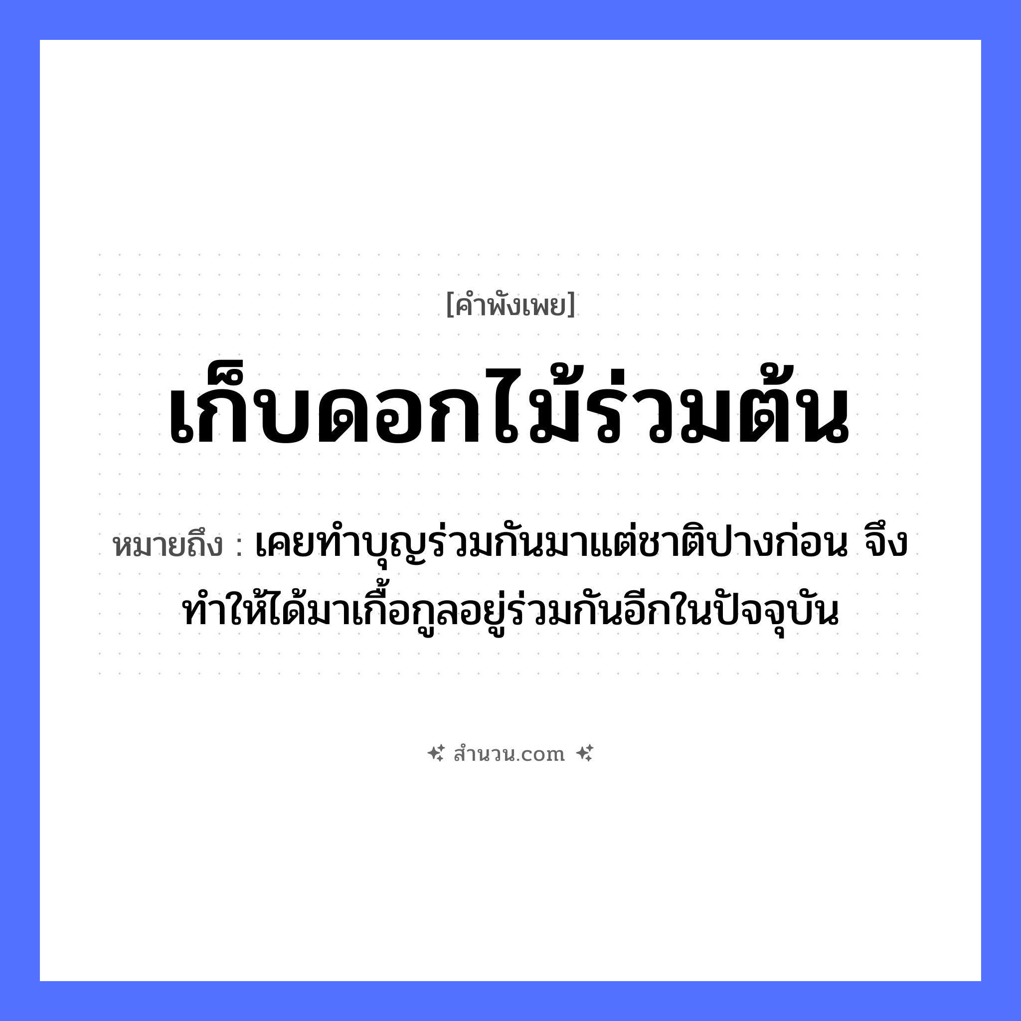 สำนวนไทย: เก็บดอกไม้ร่วมต้น หมายถึง?, หมายถึง เคยทำบุญร่วมกันมาแต่ชาติปางก่อน จึงทำให้ได้มาเกื้อกูลอยู่ร่วมกันอีกในปัจจุบัน คำกริยา เก็บ, ร่วม ธรรมชาติ ดอกไม้, ต้น หมวด คำพังเพย
